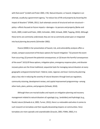 2
with that event” (Lindell and Prater 2003, 176). Natural disaster, or hazard, mitigation is an
attempt, usually by a government agency, “to reduce loss of life and property by lessening the
impact of disasters” (FEMA, 2011). Such attempts consist of structural and non-structural—
policy—efforts focused on future impacts—damages—to persons and property (Berke and
Smith, 2009; Lindell and Prater, 2003; Schneider, 2002; Schwab, 2009; Topping, 2010). Although
these terms are commonly understood, they are not as commonly acted upon or integrated
into local planning documents (Schneider 2002).
Pearce (2004) in her presentation of hazard, risk, and vulnerability analyses offers a
simple, compact assessment of the basic options for hazard mitigation: “(1) prevent the event
from occurring; (2) prevent the potential consequences; or (3) lessen the harmful consequences
of the event” (413) Of these options, mitigation plans, emergency response plans, and disaster
recovery plans are the three traditional, sequential tools for managing natural disasters at every
geographic and governmental level—federal, state, regional, and local. Community planning
plays a key role in reducing the severity of natural disasters through land use regulation,
community visioning, development review, and capital improvement programming—among
other tools, plans, policies, and programs (Schwab, 2010).
Although there are myriad studies and reports on mitigation planning and recovery
management related to natural disasters of a geologic (e.g., landslides) and hydrologic (e.g.,
floods) nature (Schwab et al, 2005; Turner, 2012), there is a noticeable void when it comes to
such research on tornadoes and their equally devastating impacts on communities. Since
tornadoes are more sporadic and unpredictable (Grazulis, 2001; FEMA, 2002), it is
 