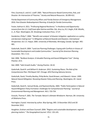 75
Flint, Courtney G. and A.E. Luloff. 2005. “Natural Resource-Based Communities, Risk, and
Disaster: An Intersection of Theories.” Society and Natural Resources. 18:399-412.
Florida Department of Community Affairs and Florida Division of Emergency Management.
2010. Post-Disaster Redevelopment Planning: A Guide for Florida Communities.
Foster, Kathryn A. 2011. “Professing Regional Resilience.” In Resilience and Opportunity:
Lessons from the U.S. Gulf Coast after Katrina and Rita. Eds. Amy Liu, R.V. Anglin, R.M. Mizelle,
Jr., A. Plyer. Washington, DC: Brookings Institution Press. 17-27.
Ganderton, Philip T. 2004. “‘Benefit-cost analysis’ of disaster mitigation: application as a policy
and decision-making tool.” In Mitigation of Natural Hazards and Disasters: International
Perspectives. Ed. C.E. Haque. 2005. University of Manitoba, Winnipeg, Canada: Springer. 445-
465.
Godschalk, David R. 2004. “Land Use Planning Challenges: Coping with Conflicts in Visions of
Sustainable Development and Livable Communities.” Journal of the American Planning
Association. 70:1. 5-13.
Ibid. 2006. “Buildout Analysis: A Valuable Planning and Hazard Mitigation Tool.” Zoning
Practice. 23:3.
Ibid. 2009. “Safe Growth Audits.” Zoning Practice. 26:10.
Godschalk, David R. and William R. Anderson. 2012. Sustaining Places: The Role of the
Comprehensive Plan. PAS Report 567. Chicago: APA Planning Advisory Service.
Godschalk, David, Timothy Beatley, Philip Berke, David Brower, and Edward J. Kaiser. 1999.
Natural Hazard Mitigation: Recasting Disaster Policy and Planning. Washington, DC: Island
Press.
Godschalk, David R., Samuel Brody, and Raymond Burby. 2003. “Public Participation in Natural
Hazard Mitigation Policy Formation: Challenges for Comprehensive Planning.” Journal of
Environmental Planning and Management. 46:5. 733-754.
Grazulis, Thomas P. 2001. The Tornado: Nature’s Ultimate Windstorm. Norman, OK: University
of Oklahoma Press.
Harrington, Crystal. Interview by author. Blue Springs, MO. 13 December 2012 and 20
December 2012.
Haughton, Graham and Dave Counsell. 2004. “Regions and sustainable development: regional
planning matters.” The Geographical Journal. 170:2. 135-145.
 