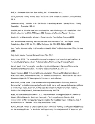 76
Huff, C.J. Interview by author. Blue Springs, MO. 20 December 2012.
Jacob, John and Tommy Pacello. 2011. “Coastal Hazards and Smart Growth.” Zoning Practice.
28: 1.
Jefferson County, Colorado. 2010. “Section 51: G-H Geologic Hazard Overlay District.” Zoning
Resolution – Amended 4-20-10.
Johnson, Laurie, Suzanne Frew, and Laura Samant. 2005. Planning for the Unexpected: Land-
Use Development and Risk. PAS Report 531. Chicago: APA Planning Advisory Service.
Joplin, City of. City of Joplin, Missouri—Comprehensive Plan Update. February 2003.
Ibid. An Ordinance amending Sections 29A-2002 and 29A-2003 of the City of Joplin Zoning
Regulations. Council Bill No. 2011-014 / Ordinance No. 2011-075. 21 June 2011.
Ibid. “Joplin, Missouri hit by EF-5 Tornado on May 22, 2011.” Public Information Office. 14 May
2012.
Ibid. Joplin Moving Forward: Comprehensive Plan 2012.
Jung, Juchul. 2005. “The impact of institutional settings on local hazard mitigation efforts: A
‘new institutional’ perspective.” PhD dissertation, The University of Texas at Austin.
Kamel, Nabil. 2010. “Lessons for Long-Term Residential Recovery: Factors of Community
Resilience and Marginalization.” Journal of Disaster Research. 5:2. 147-154.
Kousky, Carolyn. 2012. “Informing Climate Adaptation: A Review of the Economic Costs of
Natural Disasters, Their Determinants, and Risk Reduction Options.” Resources for the Future
Discussion Paper 12-28. Washington, DC: Resources for the Future.
Kretzmann, John P. 1993. “Asset-Based Community Development: Mobilizing an Entire
Community.” In Building communities from the inside out: a path toward finding and mobilizing
a community’s assets. Evanston, IL: The Asset-Based Community Development Institute,
Institute for Policy Research, Northwestern University. 345-354.
Kubo, Takayuki and Yasuyuki Miwa. 2011. “Reconstruction and Regeneration: A Community
Wiped Off the Map and a Shattered Community.” In Lessons from the Disaster: Risk
management and the compound crisis presented by the Great East Japan Earthquake. Eds. Y.
Funabashi and H. Takenaka. Tokyo: The Japan Times. 49-80.
Kumar, Mukesh. “A Tale of Uneven Comebacks: Community Planning and Neighborhood Design
on the Mississippi Coast.” In Resilience and Opportunity: Lessons from the U.S. Gulf Coast after
 