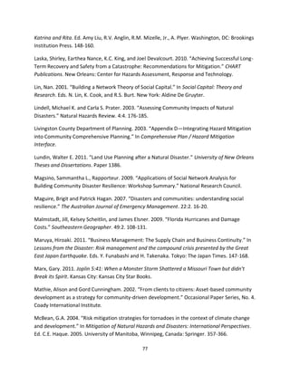 77
Katrina and Rita. Ed. Amy Liu, R.V. Anglin, R.M. Mizelle, Jr., A. Plyer. Washington, DC: Brookings
Institution Press. 148-160.
Laska, Shirley, Earthea Nance, K.C. King, and Joel Devalcourt. 2010. “Achieving Successful Long-
Term Recovery and Safety from a Catastrophe: Recommendations for Mitigation.” CHART
Publications. New Orleans: Center for Hazards Assessment, Response and Technology.
Lin, Nan. 2001. “Building a Network Theory of Social Capital.” In Social Capital: Theory and
Research. Eds. N. Lin, K. Cook, and R.S. Burt. New York: Aldine De Gruyter.
Lindell, Michael K. and Carla S. Prater. 2003. “Assessing Community Impacts of Natural
Disasters.” Natural Hazards Review. 4:4. 176-185.
Livingston County Department of Planning. 2003. “Appendix D—Integrating Hazard Mitigation
into Community Comprehensive Planning.” In Comprehensive Plan / Hazard Mitigation
Interface.
Lundin, Walter E. 2011. “Land Use Planning after a Natural Disaster.” University of New Orleans
Theses and Dissertations. Paper 1386.
Magsino, Sammantha L., Rapporteur. 2009. “Applications of Social Network Analysis for
Building Community Disaster Resilience: Workshop Summary.” National Research Council.
Maguire, Brigit and Patrick Hagan. 2007. “Disasters and communities: understanding social
resilience.” The Australian Journal of Emergency Management. 22:2. 16-20.
Malmstadt, Jill, Kelsey Scheitlin, and James Elsner. 2009. “Florida Hurricanes and Damage
Costs.” Southeastern Geographer. 49:2. 108-131.
Maruya, Hiroaki. 2011. “Business Management: The Supply Chain and Business Continuity.” In
Lessons from the Disaster: Risk management and the compound crisis presented by the Great
East Japan Earthquake. Eds. Y. Funabashi and H. Takenaka. Tokyo: The Japan Times. 147-168.
Marx, Gary. 2011. Joplin 5:41: When a Monster Storm Shattered a Missouri Town but didn’t
Break its Spirit. Kansas City: Kansas City Star Books.
Mathie, Alison and Gord Cunningham. 2002. “From clients to citizens: Asset-based community
development as a strategy for community-driven development.” Occasional Paper Series, No. 4.
Coady International Institute.
McBean, G.A. 2004. “Risk mitigation strategies for tornadoes in the context of climate change
and development.” In Mitigation of Natural Hazards and Disasters: International Perspectives.
Ed. C.E. Haque. 2005. University of Manitoba, Winnipeg, Canada: Springer. 357-366.
 
