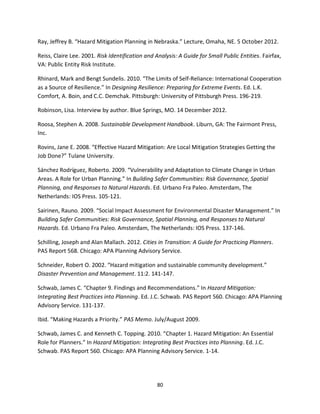 80
Ray, Jeffrey B. “Hazard Mitigation Planning in Nebraska.” Lecture, Omaha, NE. 5 October 2012.
Reiss, Claire Lee. 2001. Risk Identification and Analysis: A Guide for Small Public Entities. Fairfax,
VA: Public Entity Risk Institute.
Rhinard, Mark and Bengt Sundelis. 2010. “The Limits of Self-Reliance: International Cooperation
as a Source of Resilience.” In Designing Resilience: Preparing for Extreme Events. Ed. L.K.
Comfort, A. Boin, and C.C. Demchak. Pittsburgh: University of Pittsburgh Press. 196-219.
Robinson, Lisa. Interview by author. Blue Springs, MO. 14 December 2012.
Roosa, Stephen A. 2008. Sustainable Development Handbook. Liburn, GA: The Fairmont Press,
Inc.
Rovins, Jane E. 2008. “Effective Hazard Mitigation: Are Local Mitigation Strategies Getting the
Job Done?” Tulane University.
Sánchez Rodríguez, Roberto. 2009. “Vulnerability and Adaptation to Climate Change in Urban
Areas. A Role for Urban Planning.” In Building Safer Communities: Risk Governance, Spatial
Planning, and Responses to Natural Hazards. Ed. Urbano Fra Paleo. Amsterdam, The
Netherlands: IOS Press. 105-121.
Sairinen, Rauno. 2009. “Social Impact Assessment for Environmental Disaster Management.” In
Building Safer Communities: Risk Governance, Spatial Planning, and Responses to Natural
Hazards. Ed. Urbano Fra Paleo. Amsterdam, The Netherlands: IOS Press. 137-146.
Schilling, Joseph and Alan Mallach. 2012. Cities in Transition: A Guide for Practicing Planners.
PAS Report 568. Chicago: APA Planning Advisory Service.
Schneider, Robert O. 2002. “Hazard mitigation and sustainable community development.”
Disaster Prevention and Management. 11:2. 141-147.
Schwab, James C. “Chapter 9. Findings and Recommendations.” In Hazard Mitigation:
Integrating Best Practices into Planning. Ed. J.C. Schwab. PAS Report 560. Chicago: APA Planning
Advisory Service. 131-137.
Ibid. “Making Hazards a Priority.” PAS Memo. July/August 2009.
Schwab, James C. and Kenneth C. Topping. 2010. “Chapter 1. Hazard Mitigation: An Essential
Role for Planners.” In Hazard Mitigation: Integrating Best Practices into Planning. Ed. J.C.
Schwab. PAS Report 560. Chicago: APA Planning Advisory Service. 1-14.
 