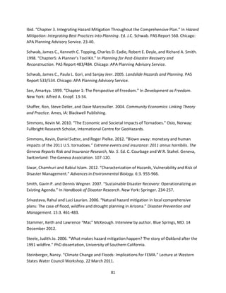 81
Ibid. “Chapter 3. Integrating Hazard Mitigation Throughout the Comprehensive Plan.” In Hazard
Mitigation: Integrating Best Practices into Planning. Ed. J.C. Schwab. PAS Report 560. Chicago:
APA Planning Advisory Service. 23-40.
Schwab, James C., Kenneth C. Topping, Charles D. Eadie, Robert E. Deyle, and Richard A. Smith.
1998. “Chapter5: A Planner’s Tool Kit.” In Planning for Post-Disaster Recovery and
Reconstruction. PAS Report 483/484. Chicago: APA Planning Advisory Service.
Schwab, James C., Paula L. Gori, and Sanjay Jeer. 2005. Landslide Hazards and Planning. PAS
Report 533/534. Chicago: APA Planning Advisory Service.
Sen, Amartya. 1999. “Chapter 1: The Perspective of Freedom.” In Development as Freedom.
New York: Alfred A. Knopf. 13-34.
Shaffer, Ron, Steve Deller, and Dave Marcouiller. 2004. Community Economics: Linking Theory
and Practice. Ames, IA: Blackwell Publishing.
Simmons, Kevin M. 2010. “The Economic and Societal Impacts of Tornadoes.” Oslo, Norway:
Fullbright Research Scholar, International Centre for GeoHazards.
Simmons, Kevin, Daniel Sutter, and Roger Pielke. 2012. “Blown away: monetary and human
impacts of the 2011 U.S. tornadoes.” Extreme events and insurance: 2011 annus horribilis. The
Geneva Reports Risk and Insurance Research, No. 5. Ed. C. Courbage and W.R. Stahel. Geneva,
Switzerland: The Geneva Association. 107-120.
Siwar, Chamhuri and Rabiul Islam. 2012. “Characterization of Hazards, Vulnerability and Risk of
Disaster Management.” Advances in Environmental Biology. 6:3. 955-966.
Smith, Gavin P. and Dennis Wegner. 2007. “Sustainable Disaster Recovery: Operationalizing an
Existing Agenda.” In Handbook of Disaster Research. New York: Springer. 234-257.
Srivastava, Rahul and Luci Laurian. 2006. “Natural hazard mitigation in local comprehensive
plans: The case of flood, wildfire and drought planning in Arizona.” Disaster Prevention and
Management. 15:3. 461-483.
Stammer, Keith and Lawrence “Mac” McKeough. Interview by author. Blue Springs, MO. 14
December 2012.
Steele, Judith Jo. 2006. “What makes hazard mitigation happen? The story of Oakland after the
1991 wildfire.” PhD dissertation, University of Southern California.
Steinberger, Nancy. “Climate Change and Floods: Implications for FEMA.” Lecture at Western
States Water Council Workshop. 22 March 2011.
 