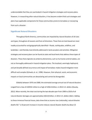 3
understandable that they are overlooked in hazard mitigation strategies and recovery plans.
However, in researching other natural disasters, it has become evident that such strategies and
plans have applicable components for those communities prone to tornadoes or recovering
from such a disaster.
Significant Natural Disasters
Throughout North America, communities are impacted by natural disasters of all sizes
and types, throughout all seasons and from all directions. Those that are land-based are most
readily accounted for and geographically identified—floods, earthquakes, wildfires, and
landslides—and thereby most directly addressed in land use plans and activities. Mitigation
strategies and recovery plans can be found at state and local levels that address these types of
disasters. Those that originate via airborne phenomena, such as hurricanes and tornadoes, are
not as thoroughly addressed in hazard mitigation plans. The localized, seemingly haphazard,
and yet broadly defined occurrence and impact of tornadoes makes hazard mitigation more
difficult and complex (Schwab, et. al., 1998). However, their physical, social, and economic
impacts on local communities are devastating and cannot be disregarded.
Globally between 1970 and 2000, the estimated average annual cost of natural disasters
ranged from a low of US$932 million to a high of US$4.4 billion, in 2012 U.S. dollars (Kousky,
2012). More recently, the total cost during the two-decade span from 1990 to 2010 of all
natural disaster damages are approximately US$110 billion, in 2012 U.S. dollars (ibid.). Adding
to these immense financial losses, data show that as income rises (nationally), natural disaster
deaths fall: “a 10 percent increase in income reduces natural disaster deaths by about 15
 