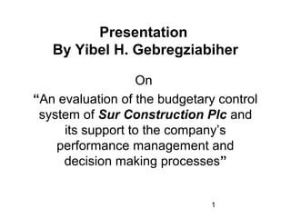 1
Presentation
By Yibel H. Gebregziabiher
On
“An evaluation of the budgetary control
system of Sur Construction Plc and
its support to the company’s
performance management and
decision making processes”
 