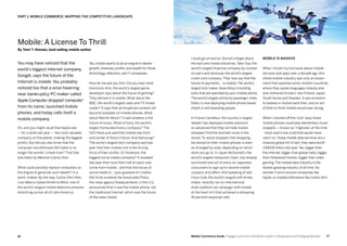 1716 Mobile Commerce Guide Engage Customers and Build Loyalty in Developed and Emerging Markets
Mobile: A License To Thrill
By Tomi T. Ahonen, best-selling mobile author
You may have noticed that the
world’s biggest Internet company,
Google, says the future of the
Internet is mobile. You probably
noticed too that a once hovering-
near-bankruptcy PC maker called
Apple Computer dropped‘computer’
from its name, launched mobile
phones, and today calls itself a
mobile company.
Oh, and you might recall that Apple was
— for a while last year — the most valuable
company on the planet, making the biggest
profits. But did you also know that the
computer-era billionaire Bill Gates is no
longer the worlds’ richest man? That title
was taken by Mexican Carlos Slim.
What could possibly replace computers as
the engine to generate such wealth? In a
word: mobile. By the way, Carlos Slim Helú
runs Mexico-based América Móvil, one of
the world’s largest mobile telecoms empires
stretching across all of Latin America.
Yes, mobile seems to be an engine to deliver
growth, revenues, profits, and wealth for those
technology, telecoms, and IT companies.
Now let me ask you this: Did you hear what
Electronic Arts, the world’s largest game
developer says about the future of gaming?
They declare it is mobile. What about the
BBC, the world’s largest radio and TV broad-
caster? It says that all broadcast content will
become available on mobile phones. What
about Warner Music? It said wireless is the
future of music. What of Sony, the world’s
largest home electronics company? The
CEO there just said that mobile was front
and center of Sony’s future. And Samsung?
The world’s largest tech company said last
year that their mobile unit is the driving
force of their profits. Or Facebook, the
biggest social media company? It revealed
last year that more than half of users now
come from mobile - and that the future of
social media is... (you guessed it!) mobile.
Not to be outdone the Associated Press,
the news agency headquartered, in the U.S.,
announced that it was the mobile phone, not
the traditional Internet, which was the future
of the news media.
I could go on and on. But let’s forget about
the tech and media industries. Take Visa, the
world’s largest financial company by number
of users and obviously the world’s largest
credit card company. They now say that the
future of payments... is mobile.The world’s
largest lock maker,Assa-Abloy is building
locks that are operated by your mobile phone.
The world’s largest airline by passenger miles,
Delta, is now deploying mobile phone based
check-in and boarding passes.
In France Carrefour, the country’s largest
retailer has deployed mobile solutions
so advanced that they will help mobile
shoppers find the shortest route in the
stores. To assist shoppers the shopping
list stored on their mobile phones is even
re-arranged by aisle, depending on which
store you go to. In Japan McDonald’s the
world’s largest restaurant chain, has already
convinced one out of every six Japanese
consumers to sign up to receive mobile
coupons and offers. And speaking of ads,
Coca-Cola, the world’s largest soft drinks
maker, recently ran an international
multi-platform ad campaign with mobile
at the heart of it that achieved a whopping
45 percent response rate!
Mobile is massive
When I wrote my first book about mobile
services and apps over a decade ago, this
whole mobile industry was only an experi-
ment that spanned some random countries
where they spoke languages nobody else
ever bothered to learn, like Finland, Japan,
South Korea and Sweden. It was eccentric
to believe in mobile back then, and an act
of faith to think mobile would ever be big.
When I showed off the ‘cool’ ways these
mobile phones could play elementary music
snippets — known as ‘ringtones’ at the time
- most said it was a fad that would never
catch on. Today mobile data services are a
massive global hit! In fact, they were worth
US$436 billion last year.Yes, bigger than
the Internet, bigger than global radio, bigger
than Hollywood movies, bigger than video
gaming.The mobile data industry is the
fastest-growing industry of all time. No
wonder it turns around companies like
Apple, or creates billionaires like Carlos Slim.
PART 1: Mobile Commerce: Mapping The Competitive Landscape
 
