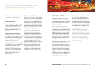 199198 Mobile Commerce Guide Engage Customers and Build Loyalty in Developed and Emerging Markets
Furthermore, we find that many of these
applications are not part of a larger strategy,
as they should be. They have been released
as little more than a mobile novelty, seasonal
or promotional 'Throw away' application,
one that rapidly loses relevance and mobile
mindshare. Rather than strengthening the
brand message these applications achieve
the opposite, becoming chaff and diluting
brand value in the app stores.
Organizations should therefore seek to
create a more durable mobile presence
that provides a consistent foundation of
engagement services (such as loyalty and
rewards, personalized offers and coupons)
de-coupled from the end presentation layer
on a specific mobile device, or for that
matter the engagement channel itself.
This foundation should serve as a platform
for innovation, allowing an organization
to deliver iterative seasonal layouts as
well as promotional experiences across
multiple device platforms, while the base
interactions with the consumer remain
consistent and cohesive across channels.
investment and maintains their relevance
in the consumer’s mobile universe.
Fast-moving mobile
The pace of mobile is moving at a velocity
that has not been seen before, with new
devices released on a yearly basis and
significant revisions to mobile operating
systems happening as frequently as 2-3
times a year.
As device manufacturers deliver new
innovation in every release to stay relevant
in this super-competitive market, it becomes
very difficult for organizations to build and
maintain exciting and engaging mobile
experiences on those platforms.
Additionally, organizations are challenged
with developing mature mobile engagements
in an environment where the target is
continuously changing. Thus, many
organizations find themselves today in
possession of several disjointed mobile
applications, all too frequently that have
been built within different teams on
different platforms.
Furthermore, by de-coupling the complexity
from the client tier these organizations
will avoid technology lock-in and enjoy the
flexibility to rapidly uptake new devices,
technologies and support new channels as
they appear in the market.Those that do this
well, will redefine how we think about loyalty
and brand awareness in the years to come.
Jason A. Oglesby is part of the SAP Mobile
Solutions Management organization
focused upon Consumer Engagement and
Mobile Consumer Applications. Previously,
he was with Kony Solutions where he served
as a senior sales engineer in Banking and
financial services. His first experience
with mobile was building an application
to control a ceiling fan on a Windows CE
device while in college.
Consumers in control
A significant paradigm shift that we are
seeing in mobile is linked to the emergence
of the empowered consumer. In other words,
the consumer is demanding and defining
their mobile experience.
Indeed, catering to this new kind of
consumer, one empowered by advances
in online and mobile technologies, is a new
experience for many companies. In order to
engage the mobile consumer and capture
their mindshare on their personal mobile
device, organizations must deliver value
and a relationship that is personalized and
intimate, mirroring the relationship users
have with their mobile devices.
But organizations can't stop there. In order
to maintain and grow that mindshare,
the mobile presence needs to evolve and
innovate in lock step with the changes made
by device manufactures and the changing
attitudes of consumers. By employing a
reference architecture and building mobile
engagement around a foundation of durable
services that deliver cross-channel coherence,
organizations can create a platform to
reduce risk and promote innovation.
Organizations are challenged with developing mature
mobile engagements in an environment where
the target is continuously changing.
 