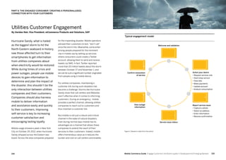 215214 Mobile Commerce Guide Engage Customers and Build Loyalty in Developed and Emerging Markets
Hurricane Sandy, what is hailed
as the biggest storm to hit the
North Eastern seaboard in history,
saw those affected turn to their
smartphones to get information
from utilities companies about
when electricity would be restored.
While during times of crisis and
power outages, people use mobile
devices to gain information to
determine and plan the impact of
the disaster, this shouldn’t be the
only interaction between utilities
companies and their customers.
Companies should also harness
mobile to deliver information
and assistance easily and quickly
to their customers. Improving
self-service is key to increasing
customer satisfaction and
encouraging lasting loyalty.
Mobile usage showed a peak in New York
City on October 29, 2012, when Hurricane
Sandy whipped across the Eastern sea-
board. Across the area companies prepared
for the impending disaster. Mobile operators
advised their customers to text, don’t call”
once the storm hits. Meanwhile, some enter-
prising people prepared for the imminent
rise in mobile use by setting up services
where consumers could create a Twitter
account, allowing them to send and receive
tweets via SMS. In fact, Twitter reported
more than 20 million tweets about the storm
between October 27 and November 1, and
we can be sure a significant number originated
from people using a mobile device.
For utilities companies, maintaining a
customer link during such disasters has
become a challenge. Storms like Hurricane
Sandy show that call centers and Websites
aren’t effective when it comes to informing
customers. During an emergency, mobile
provides a perfect channel, allowing utilities
companies to reach out to customers and
thus maintain a customer link.
But mobile is not just a robust and critical
channel in the wake of natural disasters.
Even during normal days mobile has its
advantages as a channel that allows these
companies to extend the reach of their
services to their customers. Indeed, mobile
offers tremendous value as it reduces the
burden and cost on call centers and enables
Utilities Customer Engagement
By Haridas Nair, Vice President, mCommerce Products and Solutions, SAP
PART 6: THE ENGAGED CONSUMER: CREATING A PERSONAL(IZED)
CONNECTION WITH YOUR CUSTOMERS
Figure 1: Based on data from the author
Typical engagement model
Welcome and validation
Action your desire
• Request services info
• Start/stop service
• View bills
• Make payments
• Update account
• Analyze consumption
Report service issue
• Capture a photo
• Select an address
• Enter information
• Receive confirmation
Service issue status
View outage
information
Confirm restoration
of service
 