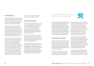 1918 Mobile Commerce Guide Engage Customers and Build Loyalty in Developed and Emerging Markets
We are mobile, too
But what about you and mobile in your life?
Let’s look at mobile starting with some very
basic services and abilities, and soon you’ll
see that mobile is already a huge part of
daily life in countries across the globe.
Let’s start with children. Did you know
there are now mobile tools and services
that help kids study better for their school
work? In South Africa, for example, a local
mathematics books publisher released a
mobile math practice solution that helped
South African students using it score
14 percent better in national math exams!
Or what about a farmer in India? The time
to go turn on and turn off the irrigation at
the farm can take hours riding a bicycle
from one irrigation valve to another.
Now there is a mobile solution for that.
The solution, which uses SMS, allows the
farmer to control his irrigation from home
at a few clicks of his phone. It’s not just
saving him time, and water, and the costs
of electricity and money - it also saves
with soil erosion! If you irrigate too little,
the ground is dry and is blown away. If you
irrigate too much, the ground is washed
away - to the farmer downstream who
is only too happy to get your topsoil.
Mobile money prospers
And let’s not forget mobile money. In many
parts of the developing world people have
only managed to save small amounts of
money — if any. They cannot qualify
for a bank account to put their money
away safely because they lack the proper
identification and a permanent address.
Literacy is also an issue.
So what do they do? They try to hide what
little cash they have. It’s a risky business.
It’s not safe — and burglars, thieves, animals
and natural disasters can take the money
way. Your life savings are gone.
But once the miracle of mobile payments
arrives, suddenly anyone can have the basic
safety benefits of depositing their money
onto something — a card, a phone, a branch-
less bank account — that is permanent,
trusted, and safe. Run by the mobile operator
or the local bank, these services empower
the poor to save and plan a better future.
M-Pesa in Kenya launched six years ago; last
year the Central Bank of Kenya told us the
amount of money that transited mobile
phones was equal to 48 percent of the total
Kenya GDP.Yes, of the total Kenya economy,
nearly half already transits mobile phones,
and this in only six years.The World Bank
counts nine countries in Africa where already
at least 10 percent of the adult population
uses mobile money or mobile payments.
Mobile, mobile everywhere
Vertical industries are also getting in on the
action. An example is Willer Travel, a long
distance bus company in Japan. They had
a popular Website where they sold tickets.
When they mobilized their Website, they
achieved a three-fold increase in their ticket
sales on their mobile sites.
Similar stats come all around the world.
Tiffany’s the U.S. jewelry store decided
to mobile-optimize their Website which
caused their jewelry sales via the mobile
channel to more than double. The Hockey
News, a weekly ice hockey magazine,
launched a pure mobile version of the
magazine and not only found 100,000
new paying mobile readers as an audience,
they observed a positive knock-on
effect on print sales, which increased
by 5 percent! What print title reports
increases in circulation these days?
The moment the decision was official,
Pope Francis sent his first greetings via
SMS. Was that an innovation for a religious
leader to use text messaging to reach
masses of followers? No, the previous
Pope, Pope Benedict XVI, did it too. Was he
the first mobilista-Pope? No. The Vatican
has been sending mobile messages
to the faithful since January 2003.
Politicians are also harnessing mobile to
drive amazing results. President Barak
Obama’s re-election campaign masterfully
utilized new media in many forms. One of
No matter who you are or what you do
mobile is your tool to get ahead.
 