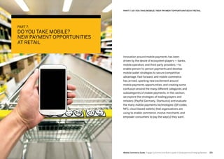 221220 Mobile Commerce Guide Engage Customers and Build Loyalty in Developed and Emerging Markets
Innovation around mobile payments has been
driven by the desire of ecosystem players — banks,
mobile operators and third party providers —to
enable person-to-person payments and develop
mobile wallet strategies to secure competitive
advantage. Fast forward, and mobile commerce
has arrived, sparking new excitement around
mobile payments opportunities, and creating some
confusion around the many different categories and
subcategories of mobile payments. In this section,
we explore the strategies of leading players and
retailers (PayPal Germany, Starbucks) and evaluate
the many mobile payments technologies (QR codes,
NFC, cloud-based wallets) that organizations are
using to enable commerce, involve merchants and
empower consumers to pay the way(s) they want.
PART 7:
DO YOU TAKE MOBILE?
NEW PAYMENT OPPORTUNITIES
AT RETAIL
PART 7: DO YOU TAKE MOBILE? NEW PAYMENT OPPORTUNITIES AT RETAIL
 