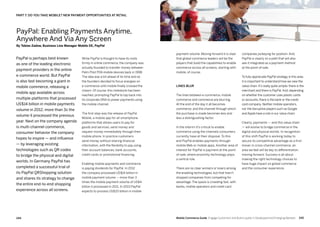245244 Mobile Commerce Guide Engage Customers and Build Loyalty in Developed and Emerging Markets
While PayPal is thought to have its roots
firmly in online commerce, the company was
actually founded to transfer money between
Palm Pilot PDA mobile devices back in 1998.
The idea was a bit ahead of its time and so
the founders decided to focus energies on
e-commerce until mobile finally crossed the
chasm. Of course, this milestone has been
reached, prompting PayPal to tap back into
its corporate DNA to power payments using
the mobile channel.
The first step was the release of PayPal
Mobile, a mobile app for all smartphone
platforms that allows users to pay for
goods and services, send money and
request money immediately through their
mobile phone. In practice customers
send money without sharing financial
information, with the flexibility to pay using
their account balances, bank accounts,
credit cards or promotional financing.
Enabling mobile payments and commerce
is paying dividends for PayPal. In 2012
the company processed US$14 billion in
mobile payment volume – more than 3
times the mobile payment volume of US$4
billion it processed in 2011. In 2013 PayPal
expects to process US$20 billion in mobile
PayPal is perhaps best known
as one of the leading electronic
payment providers in the online
e-commerce world. But PayPal
is also fast becoming a giant in
mobile commerce, releasing a
mobile app available across
multiple platforms that processed
US$14 billion in mobile payments
volume in 2012, more than 3x the
volume it processed the previous
year. Next on the company agenda
is multi-channel commerce,
consumer behavior the company
hopes to inspire — and influence
— by leveraging existing
technologies such as QR codes
to bridge the physical and digital
worlds. In Germany PayPal has
completed a successful trial of
its PayPal QRShopping solution
and shares its strategy to change
the entire end-to-end shopping
experience across all screens.
companies jockeying for position. And,
PayPal is clearly on a path that will also
see it integrated as a payment method
at the point-of-sale.
To fully appreciate PayPal strategy in this area
it is important to understand how we view the
value chain. It’s really quite simple: there is the
merchant and there is PayPal.And, depending
on whether the customer uses plastic cards
or accounts, there is the bank or the credit
card company. Neither mobile operators,
nor the disruptive players such as Google
and Apple have a role in our value chain.
Clearly, payments — and this value chain
— will evolve to bridge commerce in the
digital and physical worlds. In recognition
of this shift PayPal is working today to
secure its competitive advantage as a first-
mover in cross-channel commerce, an
area we feel will be key to differentiation
moving forward. Success is all about
making the right technology choices to
have huge impact on global commerce
and the consumer experience.
payment volume. Moving forward it is clear
that global commerce leaders will be the
players that build the capabilities to enable
commerce across all screens, starting with
mobile, of course.
Lines blur
The lines between e-commerce, mobile
commerce and commerce are blurring.
At the end of the day it all becomes
commerce, and the channel through which
the purchase is made becomes less and
less a distinguishing factor.
In the interim it’s critical to enable
commerce using the channels consumers
currently have at their disposal. To this
end PayPal enables payments through
mobile Web or mobile apps. Another area of
interest for PayPal is payment at the point-
of-sale, where proximity technology plays
a central role.
There are no clear winners or losers among
the enabling technologies, but that hasn’t
stopped companies from competing for
advantage. The space is crowding fast, with
banks, mobile operators and credit card
PayPal: Enabling Payments Anytime,
Anywhere And Via Any Screen
By Tobias Zadow, Business Line Manager Mobile DE, PayPal
PART 7: DO YOU TAKE MOBILE? NEW PAYMENT OPPORTUNITIES AT RETAIL
 