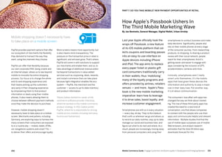 251250 Mobile Commerce Guide Engage Customers and Build Loyalty in Developed and Emerging Markets
More screens means more opportunity, but
is also means more transparency. The
pressure on the transaction price in retail is
significant, and will even grow. That’s where
PayPal will come in with solutions to support
our merchants and enable them, and us, to
take advantage of additional revenue poten-
tial beyond transactions in value added
services such as couponing, deals, rewards,
and instant commerce that can take place
because tight integration enables the eco-
system — PayPal, the merchant and the
customer — access to up-to-date inventory
and product information.
Tobias Zadow started his career at the
commerce software provider Intershop,
where he worked on the mobile commerce
product strategy. In 2011 Zadow joined
PayPal, where he is responsible for driving
mobile across markets including Germany,
Austria and Switzerland.
PayPal provides payment options that offer
our ecosystem of merchants the flexibility
they demand to transact the way they
want, using the channels they choose.
PayPal can offer that flexibility because
our own corporate DNA, being a bank and
an Internet player, allows us to see beyond
mobile to innovate the entire shopping
process. Our focus is to change the whole
end-to-end shopping experience and
that means picking up the customers
very early in their shopping experience
by empowering them to find product
information or deals using their mobile
phones. It also means allowing them to
choose between different payment methods
once they make the decision to purchase.
However, mobile shopping doesn’t
necessarily have to take place on a mobile
screen. Merchants everywhere, including
Germany, are exploring ways to harness the
many screens their consumers are exposed
to in a routine day — mobile, tablet, ATMs,
car navigations systems and smart TVs —
to deliver their offers and encourage loyalty.
smartphones to conduct business and make
daily decisions. Significantly, people also
rely on their mobile phones at every stage
of the consumer journey. From researching
products, to shopping, to sharing a product
review with their social network, people
reach for their smartphones. And it’s
getting easier and easier to engage with
apps considering the inclusion of GPS,
accelerometers, cameras and more.
Ironically, smartphones aren’t really
smart unto themselves. It’s the mobile
apps that have given these devices the
information and authority to play a major
role in their daily lives. Put another way,
it’s all about communication.
The consumers’ love affair with apps has
changed the way we think about market-
ing. The rise of these third-party apps has
created the need for a new kind of
conversation, one that allows companies
to connect with the people who use their
apps and communicate helpful and relevant
information.  Multiple studies find that the
use of mobile apps surpasses use of mobile
Web browsers, and analyst research
estimates that the total 45 billion app
downloads forecast for this
Last year Apple officially took the
wraps off Passbook, a new feature
of its iOS mobile platform that col-
lects coupons and boarding passes
into an easy-to-use interface on
Apple devices including iPhone
and iPod. The app aims to replace
every paper ticket or plastic gift
card consumers traditionally carry
in their wallets, thus ‘mobilizing’
many of the loyalty programs and
offers provided by airlines, retailers
venues — and more. Apple’s Pass-
book is the new mobile marketing
imperative: learn how to leverage
it to drive sales, boost loyalty, and
increase customer engagement.
Smartphones are with us in every situation
— every day, all day. They’re the medium
that’s with us wherever we go and allows us
to record our daily routines, stay up to date,
manage our social and business lives, and
figure out what to do next and where. As a
result, people are increasingly moving away
from personal computers and using their
Mobile shopping doesn’t necessarily have
to take place on a mobile screen.
PART 7: DO YOU TAKE MOBILE? NEW PAYMENT OPPORTUNITIES AT RETAIL
How Apple’s Passbook Ushers In
The Third Mobile Marketing Wave
By Joe Beninato, General Manager, Digital Wallet, Urban Airship
 