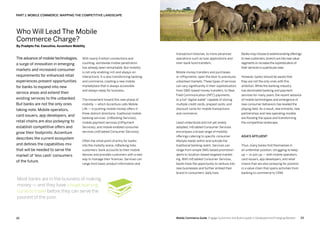 2322 Mobile Commerce Guide Engage Customers and Build Loyalty in Developed and Emerging Markets
The advance of mobile technologies,
a surge of innovation in emerging
markets and increased consumer
requirements for enhanced retail
experiences present opportunities
for banks to expand into new
service areas and extend their
existing services to the unbanked.
But banks are not the only ones
taking note. Mobile operators,
card issuers, app developers, and
retail chains are also jockeying to
establish competitive offers and
grow their footprints. Accenture
describes the current ecosystem
and defines the capabilities mix
that will be needed to serve the
market of ‘less cash’ consumers
of the future.
With nearly 6 billion connections and
counting, worldwide mobile penetration
has already been remarkable. But mobility
is not only enabling rich and always-on
interactions. It is also transforming banking
and commerce, creating a new mobile
marketplace that is always accessible
and always ready for business.
The movement toward this new phase of
mobility — which Accenture calls Mobile
Life — is pushing mobile money offers in
three distinct directions: traditional mobile
banking services (mBanking Services),
mobile payment services (mPayment
Services), and mobile enabled consumer
services (mEnabled Consumer Services).
Often the initial point of entry for banks
into the mobility arena, mBanking links
customers’ bank accounts to their mobile
devices and provides customers with a new
way to manage their finances. Services can
range from basic product information and
Who Will Lead The Mobile
Commerce Charge?
By Pradipto Pal, Executive, Accenture Mobility
PART 1: Mobile Commerce: Mapping The Competitive Landscape
Most banks are in the business of making
money — and they have a huge learning
curve to travel before they can serve the
poorest of the poor.
transaction histories, to more advanced
operations such as loan applications and
inter-bank fund transfers.
Mobile money transfers and purchases,
or mPayments, open the door to previously
unbanked markets. These types of services
can vary significantly in their sophistication,
from SMS-based money transfers, to Near
Field Communication (NFC) payments,
to a full “digital wallet” capable of storing
multiple credit cards, prepaid cards, and
discount cards for mobile transactions
and commerce.
Least understood and not yet widely
adopted, mEnabled Consumer Services
encompass a broad range of mobility
offerings catering to specific consumer
lifestyle needs within and outside the
traditional banking realm. Services can
range from simple SMS-based promotion
alerts to location-based targeted market-
ing. With mEnabled Consumer Services,
banks have the opportunity to venture into
new businesses and further embed their
brand in consumers’ daily lives.
Banks may choose to extend existing offerings
to new customers,branch out into new value
segments or increase the sophistication of
their services in a particular area.
However, banks should be aware that
they are not the only ones with this
ambition. While the banking industry
has dominated banking and payment
services for many years, the recent advance
of mobile technologies and emergence of
new consumer behaviors has leveled the
playing field. As a result, new entrants, new
partnerships and new operating models
are flooding the space and transforming
the competitive landscape.
Asia’s affluent
Thus, many banks find themselves in
an unfamiliar position, struggling to keep
up — or join up — with mobile operators,
card issuers, app developers, and retail
chains that are also jockeying for position
in a value chain that spans activities from
banking to commerce to CRM.
 