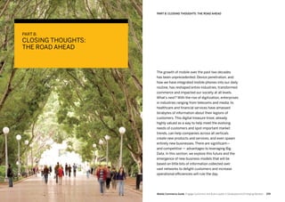 259258 Mobile Commerce Guide Engage Customers and Build Loyalty in Developed and Emerging Markets
The growth of mobile over the past two decades
has been unprecedented. Device penetration, and
how we have integrated mobile phones into our daily
routine, has reshaped entire industries, transformed
commerce and impacted our society at all levels.
What’s next? With the rise of digitization, enterprises
in industries ranging from telecoms and media, to
healthcare and financial services have amassed
terabytes of information about their legions of
customers. This digital treasure trove, already
highly valued as a way to help meet the evolving
needs of customers and spot important market
trends, can help companies across all verticals
create new products and services, and even spawn
entirely new businesses. There are significant—
and competitive — advantages to leveraging Big
Data. In this section, we explore this future and the
emergence of new business models that will be
based on little bits of information collected over
vast networks to delight customers and increase
operational efficiencies will rule the day.
PART 8:
CLOSING THOUGHTS:
THE ROAD AHEAD
PART 8: CLOSING THOUGHTS: THE ROAD AHEAD
 