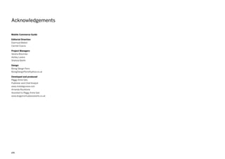 272
Mobile Commerce Guide
Editorial Direction
Diarmuid Mallon
Carmel Coscia
Project Managers
Verena Wiszinski
Ashley Lorenz
Shahzia Banth
Design
Boing Design Paris
BoingDesignParis@yahoo.co.uk
Developed and produced
Peggy Anne Salz,
Publisher and Chief Analyst
www.mobilegroove.com
Amanda Roulstone
Assistant to Peggy Anne Salz
www.dragonvirtualassistants.co.uk
Acknowledgements
 