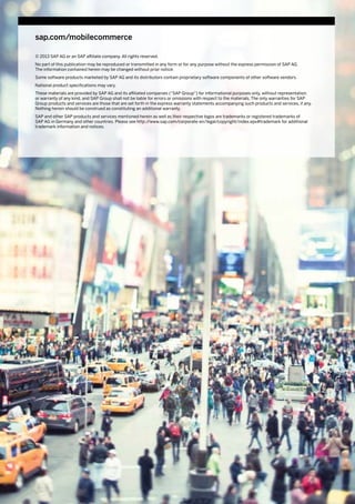 © 2013 SAP AG or an SAP affiliate company. All rights reserved.
No part of this publication may be reproduced or transmitted in any form or for any purpose without the express permission of SAP AG.
The information contained herein may be changed without prior notice.
Some software products marketed by SAP AG and its distributors contain proprietary software components of other software vendors.
National product specifications may vary.
These materials are provided by SAP AG and its affiliated companies (“SAP Group”) for informational purposes only, without representation
or warranty of any kind, and SAP Group shall not be liable for errors or omissions with respect to the materials. The only warranties for SAP
Group products and services are those that are set forth in the express warranty statements accompanying such products and services, if any.
Nothing herein should be construed as constituting an additional warranty.
SAP and other SAP products and services mentioned herein as well as their respective logos are trademarks or registered trademarks of
SAP AG in Germany and other countries. Please see http://www.sap.com/corporate-en/legal/copyright/index.epx#trademark for additional
trademark information and notices.
sap.com/mobilecommerce
 