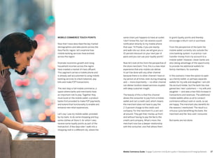 2726
Mobile commerce touch points
Now that I have described the key market
demographics and data points across the
Asia Pacific region, let’s examine how
mobile banking services have evolved
across the region.
Dramatic economic growth and rising
household incomes across the region
have created a market of mass affluent.
This segment carries a mobile phone and
is already well accustomed to using mobile
banking services to check balances, pay
bills and make P2P transactions.
The next step is full mobile commerce, a
space where banks and merchants have
an important role to play. Together they
must build on the mobile wallet, a product
banks first provided to make P2P payments,
and extend that functionality to enable and
enhance new retail experiences.
Let’s say I use my mobile wallet, provided
by my bank, to do some shopping and buy
some clothes at Store X, for which I also
receive some loyalty points as part of the
transaction. A few days later I walk into a
shopping mall in a different city, where the
same chain just happens to have an outlet.
I don’t know this, but I do receive a push
notification directly to my mobile phone
that says “Hi Pradip, if you are nearby
and walk into our store, we will give you a
10 percent discount on your next pair of
jeans and you can use your loyalty points”.
Now let’s look at this from the perspective of
the store merchant. First, this is a new retail
experience that only mobile can deliver.
It can’t be done with any other channel
because there is no other channel I have on
my person at all times, even during shopping
and — more importantly — no other channel
can deliver location-based services coupled
with deep customer insight.
The beauty of this is that this channel
allows the consumer to pay from a mobile
wallet and not a credit card, which means
the merchant does not have to pay the
2-3 percent charge to the credit card
company. For the merchant it’s a win-win
all around. They get their money up front
and without having to pay the fee to the
credit card company. What’s more, the
merchant now has a deeper relationship
with the consumer, one that allows them
to grant loyalty points and thereby
encourage a return visit or purchase.
From the perspective of the bank the
mobile wallet currently sits outside the
core banking system. In practice I can
transfer money from my account to a
mobile wallet. However, clever banks are
also taking advantage of the opportunity
to provide me additional wallets for
family members, for example.
In this scenario I have the option to open
up a family wallet, or perhaps separate
wallets for my wife and daughter. I am still
the account holder, but the bank has now
gained two ‘new’ customers — my wife and
daughter — and sees a two-fold increase in
transactions and revenues. The additional
mobile wallets allow us all to conduct
commerce without cash or cards, so we
are happy. The merchant also benefits for
the reasons I mentioned. The result is a
virtuous cycle benefitting the bank, the
merchant and the ‘less cash’ consumer.
But banks are not alone.
Mobile Commerce Guide Engage Customers and Build Loyalty in Developed and Emerging Markets
 