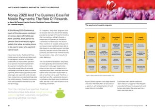 3534 Mobile Commerce Guide Engage Customers and Build Loyalty in Developed and Emerging Markets
At the Money2020 Conference,
much of the discussion centered
on various types of mobile pay-
ment schemes, from person-to
-person fund transfers to digital
wallets that allow a mobile phone
to be used in place of a payment
card or cash.
It soon became clear that most of these
mobile payment schemes were dependent
to one degree or another on merchant-
funded offers to finance their operation.
In our opinion, the simple replacement
of a payment card with a phone does
not provide enough value to persuade
the average consumer to switch to mobile
payments. While mobile payments do have
advantages over payment cards and cash,
there is a learning curve and switching costs
that inhibit adoption. Therefore, consumers
must have a powerful incentive to try the
new technology.
As it happens,“daily deals” programs such
as Groupon and Living Social have already
provided an example of the sort of incentive
that merchants are willing to finance: a
coupon worth 50 percent of the value of
a purchase of a certain size. The value of
these incentives far exceeds what payment
card issuers have traditionally been able to
offer based on merchant payment card fees
(typically 1 percent or less of the value of a
purchase), and even those minimal rewards
have provoked a class-action lawsuit and
major legislation.
The crucial difference between ‘daily deals,’
or (more generally) direct merchant offers
and payment card usage rewards (also
known as ‘earn and burn’ programs) is in
the restrictions: direct offers are restricted
both in which consumers receive them as
well as how they can be used. Therefore, a
merchant can offer a substantial discount
in confidence that it will result in additional
sales, and that it can track the return on its
marketing investment.
Figure 1 shows payment card usage rewards
and direct merchant offers as two poles of
a spectrum, with a hybrid system of card-
linked offers in the middle.
Card-linked offers are like traditional
“earn and burn” programs in that they are
associated with a particular payment card,
but are restricted in the same way that a
direct merchant offer is.
Money 2020 And The Business Case For
Mobile Payments: The Role Of Rewards
by Aaron McPherson, Practice Director, Worldwide Payment Strategies,
IDC Financial Insights
From the merchant perspective, financial
institutions have data about overall spending
patterns by their customers, not just their
spending with that merchant.
PART 1: Mobile Commerce: Mapping The Competitive Landscape
The spectrum of rewards programs
Figure 1: Base on data from IDC Financial Insights, 2013
Standard
exchange rates,
little targeting
Limited
merchant
involvement
issuer and
merchant
- funded
Variable
exchange rates,
little targeting
Multiple
merchants
Mostly
merchant-
funded
Targeted
offers based on
spending history
Multiple
merchants
Merchant-
funded
Targeted
offers based
on consumer
behavior
Multiple
merchants
Merchant-
funded
Standard
discounts, little
targeting
Single
merchant
Merchant and
manufacturer
-funded
Merchant-centric
Bank-centric
“Earn and
burn”
“Offer
malls”
Card-linked
offers
“Daily deals” Loyalty
programs
Single
issuer
Multiple card
issuers, with
cosmetic
customization
Consumer portal
(groupon, living
social)
No issuer
involvement
Single
issuer
 