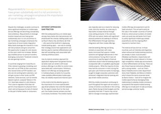4140 Mobile Commerce Guide Engage Customers and Build Loyalty in Developed and Emerging Markets
Despite the challenges, as banks continue to
place significant emphasis on mobile apps,
service offerings are becoming considerably
more ambitious. Requirements to leverage
location-based services have grown
substantially and it is not uncommon to
see marketing campaigns emphasize the
importance of social media integration.
Many banks leverage the channel to cross-
sell new products and give consumers
the opportunity to apply for, and receive,
on-the-spot credit line increases. Mobile-
app-enabled person-to-person transfers
leveraging consumers’ Facebook contacts
are also gaining traction.
In countries ranging from Costa Rica to
Chile, interest is growing in enabling card-
less cash-out at ATMs so that consumers
who receive funds via P2P transfers, but
who are not existing bank customers, can
still gain access to their funds via ATM
networks. Some services, such as remote
deposit capture, a popular feature in the
U.S., have been absent in Latin America.
This is due to regulation that does not
permit virtual deposit of a physical instru-
ment, and not because of a lack of interest
on the part of either banks or consumers
Different approaches
gain traction
With the widespread focus on mobile apps
among many banks who had previously not
emphasized the channel, leading banks such
as Brazil’s Banco Itau and Banco de Chile
— who were at the forefront in deploying
mobile banking apps — are now re-visiting
their strategy around how applications can
best be used to maintain differentiation and
deal with escalating costs associated with
realizing ambitious plans.
Use of a hybrid container approach for
application deployment has gained traction
as banks seek out vendors with broad
product offerings in an effort to control costs
associated with customization. Ambitious,
feature-rich offerings are being planned
in multiple phases as banks try to quickly
make available differentiated mobile apps
they can steadily expand and improve upon.
In the midst of all the attention given to
the importance of a more sophisticated,
app-driven presence, has come the realization
for the region’s banks that, for the most
part, the mobile channel remains one that
is not easily monetized. The mobile channel
was originally seen as a means for reducing
costs, and only recently, as a new way to
help banks increase revenue through
cross-selling products. In the card-less
ATM cash-out option, banks with significant
physical presence are seeking to reinforce
that differentiation through seamless
integration with their mobile offerings.
Internet banking offerings are being
similarly re-examined, with many
banks convinced that superior mobile
solutions will highlight deficiencies in their
online presence. During 2012 it was not
uncommon to see the region’s financial
institutions launch Internet banking projects
inconjunctionwith,orinparallelto,app-focused
mobile projects. While the majority of initia-
tives had the consumer in mind, during the
past year Latin American banks increasingly
sought to target corporate customers with
enhanced, integrated Internet banking and
app-driven mobile solutions.
With the mobile momentum continuing its
push throughout the region we can expect a
variety of trends to accelerate in the coming
years. Banks facing limited budgets and the
possibility that their IT teams may not be
able to manage increasingly sophisticated
mobile offerings are expected to opt for
SaaS solutions. This will particularly be
the case in the smaller countries of Central
America, where actual numbers of mobile
users are quite low and banks find it hard
to justify significant mobile app related
expenditures and the ongoing effort
required to maintain them.
The reverse will also be true. In those
countries such as Colombia and Argentina,
where outsourced mobile banking solutions
are already in place, local providers
(Redeban and Banelco, respectively) will
be challenged to remain relevant in increas-
ingly competitive, mobile app environments,
in which differentiation will be key. There are
also those financial institutions affiliated
with a strong retailer – such as Chile’s
Banco Falabella and its sister department
store chain Falabella, and Mexico’s Elektra,
which shares the same corporate owner
as Banco Azteca – that will re-imagine the
mobile opportunity by leveraging these
relationships to develop mobile commerce
ecosystems that expand mobile banking
offerings to include point-of-sale purchases
and encourage customer loyalty.
Requirements to leverage location-based services
have grown substantially and it is not uncommon to
see marketing campaigns emphasize the importance
of social media integration.
 
