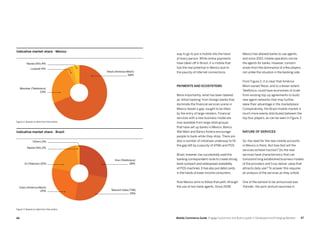 4746 Mobile Commerce Guide Engage Customers and Build Loyalty in Developed and Emerging Markets
way to go to put a mobile into the hand
of every person. While online payments
have taken off in Brazil, it is mobile that
has the real potential in Mexico due to
the paucity of Internet connections.
Payments and ecosystems
More importantly, what has been labeled
as ‘elitist banking’ from foreign banks that
dominate the financial services scene in
Mexico leaves a gap, sought to be filled
by the entry of large retailers. Financial
services with a new business model are
now available from large retail groups
that have set up banks in Mexico. Banco
Wal-Mart and Banco Azteca encourage
people to bank-while-they-shop. There are
also a number of initiatives underway to fill
the gap left by a paucity of ATMs and POS.
Brazil, however, has successfully used the
banking correspondent route to create strong
bank outreach and widespread availability
of POS machines. It has also put debit cards
in the hands of lower income consumers.
Now Mexico aims to follow that path, through
the use of non-bank agents. Since 2008
Mexico has allowed banks to use agents,
and since 2010, mobile operators can be
the agents for banks. However, concern
arises from the dominance of a few players,
not unlike the situation in the banking side.
From Figure 2, it is clear that América
Móvil owned Telcel, and to a lesser extent
Telefónica, could have economies of scale
from existing top-up agreements to build
new agent networks that may further
skew their advantage in the marketplace.
Comparatively, the Brazil mobile market is
much more evenly distributed between the
top four players, as can be seen in Figure 3.
Nature of services
So, the need for the new mobile accounts
in Mexico is there. But how fast will the
services achieve traction? Do the new
services have characteristics that can
transcend long established business models
of the providers and truly deliver value that
attracts daily use? To answer this requires
an analysis of the services as they unfold.
One of the earliest to be announced was
Transfer, the joint venture launched in
Nextel (NII) 4%
Nextel (NII) 2%
Others 0%
Telcel (America Movil)
69%
Vivo (Telefonica)
28%
Telecom Italia (TIM)
25%
Lusacell 4%
Oi (Telemar) 20%
Movistar (Telefonica)
23%
Claro (America Movil)
25%
Indicative market share - Mexico
Indicative market share - Brazil
Figure 2: Based on data from the author
Figure 3: Based on data from the author
 