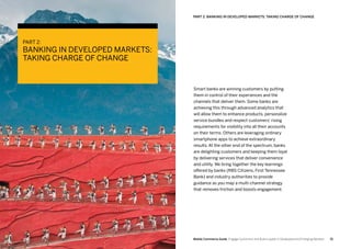 5150 Mobile Commerce Guide Engage Customers and Build Loyalty in Developed and Emerging Markets
Smart banks are winning customers by putting
them in control of their experiences and the
channels that deliver them. Some banks are
achieving this through advanced analytics that
will allow them to enhance products, personalize
service bundles and respect customers’ rising
requirements for visibility into all their accounts
on their terms. Others are leveraging ordinary
smartphone apps to achieve extraordinary
results. At the other end of the spectrum, banks
are delighting customers and keeping them loyal
by delivering services that deliver convenience
and utility. We bring together the key learnings
offered by banks (RBS Citizens, First Tennessee
Bank) and industry authorities to provide
guidance as you map a multi-channel strategy
that removes friction and boosts engagement.
PART 2: Banking In Developed Markets: Taking Charge Of Change
PART 2:
BANKING IN DEVELOPED MARKETS:
TAKING CHARGE OF CHANGE
 