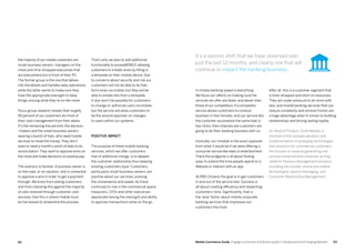 6362 Mobile Commerce Guide Engage Customers and Build Loyalty in Developed and Emerging Markets
the majority of our mobile customers are
small-business owners, managers on the
move and time-strapped executives that
are everywhere but in front of their PC.
The former group is the one that delves
into the details and handles daily operations,
while the latter wants to make sure they
have the appropriate oversight to keep
things moving while they’re on the move.
Focus group research reveals that roughly
95 percent of our customers do most of
their cash management from their desks.
It’s the remaining five percent, the decision
-makers and the small-business owners
wearing a bunch of hats, who need mobile
services to move the money.They don’t
want or need a month’s worth of data to do
reconciliation.They want to approve wires on
the move and make decisions on positive pay.
The scenario is familiar. A business owner is
on the road, or on vacation, and is contacted
to approve a wire in order to get a payment
through. We know from asking customers,
and from checking this against the majority
of calls received through customer care
services, that this is where mobile must
be harnessed to streamline the process.
That’s why we plan to add additional
functionality to accessMOBILE allowing
customers to initiate wires by filling in
a template on their mobile device. Due
to concerns about security and risk our
customers will not be able to do free-
form wires via mobile, but they will be
able to initiate this from a template.
It also won’t be possible for customers
to change or authorize users via mobile,
but the service will allow customers to
be the second approver on changes
to users within our systems.
Positive impact
The purpose of these mobile banking
services, which we offer customers
free of additional charge, is to deepen
the customer relationship thus keeping
existing customers loyal. Customers,
particularly small-business owners, are
positive about our services, praising
the convenience and speed. As fraud
continues to rise in the commercial space,
treasurers, CFOs and other executives
appreciate having the oversight and ability
to approve transactions while on the go.
In mobile banking speed is everything.
We focus our efforts on making sure the
services we offer are faster and easier than
those of our competitors. If a competitor
service allows customers to conduct
business in five minutes, and our service lets
the customer accomplish the same task in
two clicks, then chances are customers are
going to do their banking business with us.
Ironically, our mindset is the exact opposite
from what it would be if we were offering a
consumer service like news or entertainment.
There the endgame is all about finding
ways to extend the time people spend on a
Website or interact with an app.
At RBS Citizens the goal is to get customers
in and out of the service fast. Success is
all about creating efficiency and respecting
customers’ time. Significantly, that is
the ‘wow’ factor about mobile corporate
banking services that impresses our
customers the most.
After all, this is a customer segment that
is time-strapped and short on resources.
They are under pressure to do more with
less, and mobile banking services that can
reduce complexity and remove friction are
a huge advantage when it comes to building
relationships and driving lasting loyalty.
As Head of Product, Scott Manley is
involved in the conceptualization and
implementation of emerging technologies
and solutions for commercial customers.
He focuses on revenue generating and
process enhancement initiatives as they
relate to Treasury Management solutions
including file transfer, online and mobile
technologies, secure messaging, and
Customer Relationship Management.
It’s a seismic shift that we have observed over
just the last 12 months, and clearly one that will
continue to impact the banking business.
 