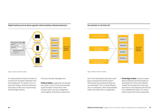 6766 Mobile Commerce Guide Engage Customers and Build Loyalty in Developed and Emerging Markets
Is it really possible to have one solution to
rule them all? Are banks interested in this
kind of approach? The answer is not cut-
and-dried. However, financial institutions,
particularly smaller ones, are gravitating
towards single solutions.
•	 Technology hurdles. It requires a great
deal of investment and tech prowess to
accomplish this. Some of the software
vendors that have gone this route have
spent years on this approach and still have
not completed their builds. This should
invite scrutiny from financial institutions.
Even if the meeting does take place, which
group or groups will fund the project?
Which group and individual will lead and
own the project? This is a totally different
story at small banks, where responsibilities,
teams, and clients aren’t as segmented.
One solution to rule them all?
Electronic
banking
platform
Module A
Retail online banking
Small business
online banking
Corporate online banking/
cash management
Module B
Module C
Module D
Figure 2: Based on data from Celent
Digital banking must be device-agnostic while providing a tailored experience
Module A
Module B
Module C
Bite sized
Module D
Electronic
banking
platform
Selective/full
Full solution
Figure 1: Based on data from Celent
Returning users: Log on
User ID
Password
Remember my User ID
Forgot user ID
password?
There are a few key challenges here:
Political battles. Large banks are typically
very siloed. As such it may not be possible
to get the heads of retail online, small
business online, and cash management
online together at the table to explore this.
JohnQPublic
********
 