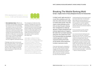 6968 Mobile Commerce Guide Engage Customers and Build Loyalty in Developed and Emerging Markets
The convergence of mobile and online
solutions is inevitable and comes with a
tremendous amount of complexity. It’s
important that banks harness technology
but don’t always use it as their best foot
forward. It’s easy to get caught up in the
array of sexy tools and devices on the
market, but at the end of the day it’s
the customer and their experience
that matter most.
Jacob Jegher is a Research Director
within Celent’s banking group. Jegher’s
research focuses on emerging technologies
and business strategies in retail and
wholesale banking. He heads up Celent’s
online banking research (consumer, small
business, corporate cash management)
and is a recognized thought leader in this
space. Recent research has focused on
next-generation online and mobile banking,
personal financial management, social
media, and financial technology startups
•	 User experience chaos. Different-size
businesses will have different requirements
but could access the same technology.
The problems creep up on the front end.
Should the same user interface to the
shared ACH module be provided to large
corporations and small businesses? For
example, do small businesses even know
what ACH is? Many don’t, nor should they
have to care. It’s certainly challenging to
build a single solution; it’s even more
challenging, and absolutely critical, to
fine tune a segment-customized front end.
Challenges aside, there’s one very solid
factor driving the interest—cost. Purchasing
and maintaining one solution as opposed
to two or three solutions can certainly be
attractive. Tight IT budgets are pushing
banks in this direction, albeit at the cost
of user experience.
Understanding that small business owners
must wear several hats, First Tennessee
Bank made the conscious decision to
launch a mobile corporate banking service
that equipped this customer segment
to get more done faster. Ironically, it was
what we chose not to do that has made the
service a success.
For one, we chose to put the customer
experience first, not the technology.
If you look at consumer banking services,
they are, for the most part, convenient,
flexible and easy to use. Our small-business
customers are people before they are
professionals and have no doubt already
been exposed to consumer-facing services
through family members, friends or via the
media. The small-business owner sees this
and says,“Gosh, why can’t I do all my mobile
banking for my business the same way?”
Our answer is to offer a corporate banking
service to meet the very basic — and human
— need for simplicity and speed.
In today’s world, agile execution is
crucial. But companies aren’t the
only ones under pressure to adapt
to market shifts quickly. They also
require mobile banking services
that can keep the pace, allowing
their management to make key
decisions, conduct transactions and
embrace opportunity as it happens.
But rather than try to teach seasoned
executives new mobile tech tricks,
First Tennessee Bank has developed
a hybrid approach to mobile
corporate banking that builds
on the familiar online experience
to deliver impressive results.
It has never been easy for companies to
be nimble. Large enterprises frequently
struggle with a thousand tiny threads
of hierarchy that impact their speed and
agility, and small-businesses, forced to
do more with less, are often constrained
by a lack of time and resources.
If this development is done in a siloed
manner, it will cost the bank a fortune.
Breaking The Mobile Banking Mold
By Taylor J. Vaughan, Director of Treasury Management Services, First Tennessee Bank
PART 2: Banking In Developed Markets: Taking Charge Of Change
 