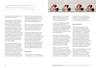 7372 Mobile Commerce Guide Engage Customers and Build Loyalty in Developed and Emerging Markets
response from the customer because they
only have a window of a few hours in the
morning to let the bank know how to handle
these suspicions transactions, which is
why it’s also a perfect match with mobile.
With our service, customers can see an image
of the check that we have called into question
and they can make a decision directly on
their mobile phone as to whether the check
should be paid, processed or returned.
Finally, we also modified Lockbox, another
standard banking service that has been
around for years, to cater to customers on
the move. In practice, we collect their checks
for them, make their deposits for them and
make the totals for those daily deposits
available on their mobile devices. As a
result, customers know exactly what we are
going to deposit in their accounts and what
amounts are going to be available to them
tomorrow, insights that allow them to plan
and execute important business decisions.
Apps vs. Web
Rather than follow the lead of companies
— including banks — racing to launch mobile
and the same security profiles they were
familiar with from the get-go.
What should the customer be able to do
when they logged on? Again we followed
the online model, mobilizing the basic
functions our customers want and use
most. They check their balance, they want
to move money and they want to have
secondary approval of transactions. The
tedious practice of creating the payroll file
in the back office is a long and arduous
process that customers don’t want to do on
their mobile phones. But once that process
is completed, then customers do want to
review it on their mobile phones. So, we
made it possible for the customer to see
the totals, see the amount and provide
the secondary approval.
Another area we addressed was fraud
prevention. We achieved this by allowing
customers to use their mobile phones to
respond quickly in critical situations. An
example is Positive Pay, a service that has
been available in banking for years, allowing
customers to review transactions that
look suspicious to the bank because the
customer did not notify the bank in the first
place. It’s something that requires a quick
remind them that the corporate mobile
banking service uses the same technology.
All we are doing is rendering different
screens on the exact same security ramp.
Go with the flow
At this point, the business benefits of
corporate mobile banking services are
sharply focused on customer retention and
reinforcing the position of First Tennessee
Bank as a bank that is on the forefront.
We use the tools that help them do their
business, and we don’t waste their time
with services that emphasize technology
for technology’s sake. We also see clear
benefits when these satisfied customers
become our advocates, telling their business
colleagues about the benefits of doing
business with a bank that truly understands
the pressures of doing more, faster and the
proper role of mobile devices in the mix.
Right now it’s all about helping our customers
to perform better. But we also see
opportunities to wield mobile to boost our
own performance. It’s easy to imagine a
scenario where mobile can extend and
enhance the entire sales cycle, for example.
apps, we decided to buck the trend and
design a mobile Web experience that
emulated an app, allowing users to use
touch to swipe, stretch and scroll.
The result is a mobile optimized Website
that looks and feels like an app. The
customer doesn’t have the hassle of going
into an app store and downloading the right
apps and we at First Tennessee Bank have
completely avoided the headaches and
costs associated with supporting multiple
device operating systems.
Interestingly, not releasing a mobile app
has allowed First Tennessee Bank to nip
many security concerns in the bud. Popular
reports about mobile apps that collect
and pass on personal data to third parties
without asking consent first have turned
consumers off on apps, and small
business customers are no different.
However, our service is the mobile Web
version of what they know — and trust —
from online. The security profile is identical
to the one they have on their PC.We know that
our customers are already quite comfortable
with the level of security offered by their
online banking service, and we simply
Ironically, it was what we chose not to do that has
made the service a success. For one, we chose to put
the customer experience first, not the technology.
 