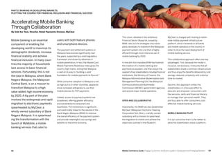 9392 Mobile Commerce Guide Engage Customers and Build Loyalty in Developed and Emerging Markets
Mobile banking is an essential
component of enabling the
developing world to maximize its
demographic dividends, increase
financial stability and achieve
financial inclusion. In many coun-
tries the majority of households
lack access to basic financial
services. Fortunately, this is not
the case in Malaysia, where Bank
Negara Malaysia, the Malaysian
Central Bank, is on a mission to
transition Malaysia to a high
value-added, high-income economy
by 2020. A big part of the plan
involves the widespread and rapid
migration to electronic payments
spearheaded by MyClear, a
wholly-owned subsidiary of Bank
Negara Malaysia. It is spearhead-
ing the transformation with the
launch of MyMobile, a mobile
banking services that cater to
users with both feature phones
and smartphone devices.
The payment and settlement systems in
Malaysia have evolved significantly over
the years, supported by a solid regulatory
framework and driven by advances in
mobile penetration. In fact, the MasterCard
Mobile Payments Readiness Index gives the
country high marks, noting that Malaysia
is well on its way to “building a solid
foundation for mobile payments to flourish.”
While consumer adoption in Malaysia is not
as high as it is in other countries, people do
show increased willingness to use their
mobile devices for P2P payments.
Indeed, access to payment systems has
broadened, offering greater efficiency
and convenience to consumers and
businesses.The momentum is significant,
and inextricably linked to the resolve of the
Bank Negara Malaysia (BNM) to improve
the overall efficiency of the payment system
and provide meaningful cost savings and
benefits to the entire economy.
MyClear is charged with hosting a nation-
wide mobile payment infrastructure
platform, which it extends to all banks
and mobile operators in the country in
order to drive the rapid deployment of
mobile banking service.
This collaborative approach offers two key
advantages. First, because the model is
inclusive, not exclusive, it ensures that all
stakeholders share a common infrastructure
and thus enjoy the benefits delivered by cost
savings, reduced complexity and a shorter
time-to-market.
Second, this approach unites the
stakeholders in a focused effort to
educate and empower consumers with
the services, skills and financial literacy
to manage their personal wealth. They
are thus able to offer consumers cost-
effective mobile banking services.
Mobile banking pilot
It is our conviction that it is far better to
allow the stakeholders share a platform,
This vision, detailed in the ambitious
Financial Sector Blueprint, issued by
BNM, sets out the strategies and action
plans necessary to transform the Malaysian
payment system into one that is highly
efficient through more intensive use of
mobile banking by 2020.
In line with this mandate BNM has fostered
the creation of a mobile banking and
payments ecosystem, one that enjoys the
support of key stakeholders including financial
institutions, the Ministry of Finance, the
Malaysia Administrative Modernisation and
Management Planning Unit, the Malaysian
Communications and Multimedia
Commission (MCMC), government agencies
and several major mobile operators.
Open and collaborative
Importantly, the BNM has also established
MyClear (Malaysian Electronic Clearing
Corporation Sdn. Bhd.), a wholly-owned
subsidiary with a mission to spearhead
the migration to mobile and achieve the
objectives outlined in the Blueprint.
Accelerating Mobile Banking
Through Collaboration
By Siek Kar Teck, Director, Retail Payments Division, MyClear
Part 3: Banking In Developing Markets:
Plotting The Course For Financial Inclusion And Financial Success
 