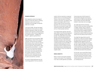 103102 Mobile Commerce Guide Engage Customers and Build Loyalty in Developed and Emerging Markets
Pioneer approach
While regulations clearly encourage all
players to invest their efforts in seeking
solutions to reach and serve the
unbanked, not all are eager to cooperate,
rather than compete.
In the case of DBBL, the bank had negoti-
ated with each of the country’s six mobile
operators separately. Initially, the mobile
operators were reluctant to share the USSD
channel with us.After months of negotiations,
two mobile operators — Banglink and
CityCell — agreed to partner with us.
DBBL launched its service branded “DBBL
Mobile Banking” in March 2011, providing
customers financial services including:
airtime top-up, cash-in, cash-out, real-time
ATM withdrawal, debit interest payment,
merchant payment, utility payment, salary
disbursement and remittance — to name
a few. This mix of services has allowed
us to attract one million new customers
since launch, and we are optimistic that
this number can grow to 3 million by
end-2013. In fact, several services we
offer are ones our competitors are still
not able to provide their customers.
Our suite of mobile banking services use
a technology platform from our solutions
financial services to the 87 percent of
the population that does not yet have a
bank account. At DBBL we have 126 bank
branch offices, and some 2,400 ATMs
located in urban areas, not rural villages.
You might argue that we could drive
financial inclusion by simply installing ATMs
in villages. However, there is a physical
coordination between ATMs and physical
branch offices that are needed to feed the
machines with money. In other words, to
increase the number of ATMs we would also
need to build new offices at each location.
You might then argue that the work to
achieve this is costly, but do-able. However,
this logic leaves out an important variable:
Bangladesh Bank regulations limit the
number of branch offices a bank can open
per year. Imagine that DBBL is only allowed
to open 15 physical offices per year and keep
in mind that there are at least 460 towns and
villages where we should be present in order
to meet the local needs of the unbanked.
Do the math, and it would take 40 years
to build this banking infrastructure. And
even then the poor would have to travel
at least 30 kilometers on foot to visit the
nearest physical branch office and use
our banking services.
vendor, which we operate as a separate
platform from our core banking system.
However, there are plans to link these
systems in the future. This platform uses
various technologies (SMS, IVR and
USSD) to open accounts and process
payments. The main service is a menu-
driven service accessed through USSD
channels provided under agreements
with our mobile operator partners.
This mobile operator agnostic approach
allows DBBL to reach the entire population
of unbanked, regardless of their mobile
provider. Thus subscribers of any mobile
operator can do banking transactions
through the bank nominated agents, be
they Bank recruited or Telco nominated.
In practice customers don’t need to open
a traditional bank account with DBBL to
access the mobile banking services. An
individual can open a mobile account by
presenting the proper identification and
paying a deposit of only Tk 10 (US$ 0.13)
at agent outlets.
Mobile benefits
When it comes to serving the unbanked
mobile is not a choice, it is an imperative.
In our view, no other approach can extend
 