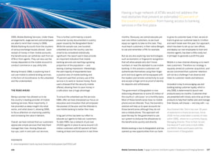 107106 Mobile Commerce Guide Engage Customers and Build Loyalty in Developed and Emerging Markets
This is further confirmed by a recent
consumer survey documented in a policy
paper issued by the Bangladesh Bank.1
While the sample size, one hundred
unbanked across the country, was too
small to be considered statistically
significant, the report said it does provide
an important indication that mobile
banking services are reaching a growing
proportion of the population — and
leaving a lasting impression. Interestingly,
the vast majority of respondents have
a positive view of mobile banking and
75 percent said their primary use of the
service is to send or receive money. Rural
users stressed that the security mobile
offered, allowing them to save money in
a safe place, was a huge advantage.
To ensure the unbanked use the services
DBBL offer we have sharpened our focus on
education and innovation that will empower
the poorest of the poor and the illiterate to
use mobile banking to better their lives.
A big part of this has been our effort to
educate our agents to help our customers.
To date DBBL has a network of just over
24,000 agents in place to serve around 1.10
million customers with 60 percent of them
making at least one transaction in last three
DBBL Mobile Banking Services. Under these
arrangements, wage earners and employees
are able to remit their money to DBBL
Mobile Banking Accounts from the counters
of various exchange houses abroad. Upon
receipt of money in their mobile accounts,
the beneficiaries can withdraw cash from an
ATM or from agents. They can also use the
money deposited on the mobile account to
conduct commerce or pay utility bills.
Moving forward, DBBL is exploring how it
can use mobile to extend lending services,
in the form of microfinance, to the unbanked
and the underbanked.
The road ahead
Being a pioneer has allowed us to be
the country’s leading provider of mobile
banking services. More importantly, it
has provided us deep insight into what
works, and what doesn’t, allowing DBBL
to focus attention on improving usability
and increasing the value it delivers.
Overall, we have noticed that our customers
appreciate simple services that help them
manage their lives. Among these are
top-ups, cash-in and cash-out services.
to grow its customer base. In fact, we are on
track to grow our customer base to 3 million
and reach break-even this year. Our approach,
which has been to set up our own offices
and deploy our own employees to train and
monitor agents, has been a little costly but
it will begin to generate a profit this year.
Mobile is a new channel allowing us to reach
new customers. Therefore our strategy is
squarely aimed at customer acquisition, and
we are convinced that customer retention
will not be a challenge if we observe and
listen to customer needs and behavior.
Innovation is key to encouraging use and
building lasting customer loyalty, which is
why DBBLis determined to launch new
products every six months. Customers that
are presented with choice, and a line-up of new
products to help them better plan and manage
their futures, will choose — and stay with —us.
Abul Kashem Md. Shirin has over 28 years
of experience in financial services. Since
2008, he has undertaken a variety of roles
within DBBL, where he is currently Deputy
Managing Director. Prior to that, he was
the Head of IT and Cards in both DBBL
and BASIC Bank and 8 years with the
Government of Bangladesh.
months. Obviously, we cannot educate just
over one million customers, so we must
equip our agents to take on this task. They
must teach customers, in their native Bengali,
to use and remember a PIN, for example.
But we are also exploring new technologies,
such as biometric or fingerprint recognition
that will allow people who don’t know
numbers or read the alphabet to use mobile
banking. In this scenario customers will
authenticate themselves using their finger
print and local agents will be equipped with
the readers and remote connectivity to scan
and accept a finger print as proof of identity
for deposits and withdrawals.
The government of Bangladesh is now
disbursing allowances to some 20 million of
the country’s ‘ultra poor’ on a monthly basis.
Most of these beneficiaries have no mobile
phone and are illiterate. Thus, the biometric
solution will help us to open accounts for
those beneficiaries although they do not
own a mobile phone. This approach will
pave the way for the government to use
our system to disburse the allowances to
the beneficiaries quickly and directly.
Mobile banking is new to Bangladesh and has
opened up new opportunities from our bank
Having a huge network of ATMs would not address the
real obstacles that prevent an estimated 60 percent of
the country’s population from having access to banking
services in the first place.
FOOTNOTE
1. www.bangladesh-bank.org/pub/research/policypaper/pp072012.pdf
 