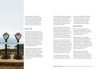 111110 Mobile Commerce Guide Engage Customers and Build Loyalty in Developed and Emerging Markets
are also well aware of the benefits
associated with offering mobile banking
services now that will cement customer
trust, encourage loyalty and ensure that
introducing the other products in the
years to come, such as credit cards and
insurance, will not be such a hard sell.
Double vision
To ride the wave of opportunity coming
CIMB Niaga launched Go Mobile in February
2012. The mobile banking service enables
bill payments, mobile airtime top-ups and
P2P payments to recipients with domestic
bank accounts. While it perfectly matches
the needs of the unbanked for basic mobile
banking services, it also caters to the
requirements of time-strapped urbanites
for simple, convenient services that help
them manage their finances.
Since putting the needs of one customer
segment over the other would be like
leaving money on the table, our strategy
is designed to satisfy the needs of both,
supported by proactive marketing to
capture the attention of trendy Millennials
who consider it a hassle to go to a physical
bank for service.
phenomenal. Go Mobile counts 300,000
users as of December 2012 — and the
momentum shows no signs of slowing.
In an average month we see around
1.5 million log ins to the service and
some 250,000 financial transactions.
Smart marketing
Clearly, our mobile banking services
have been well accepted by our customer
demographic, but the real driver has been
our promotion of the service to the
customers of tomorrow.
Mobile banking is in its early stages in
Indonesia. However, we also recognize that
a large number of the early adopters are
also concentrated in a demographic that
includes Generation Y consumers and young
urban executives. To communicate our value
proposition to these customers CIMB Niaga
has chosen to use the media they
understand and embrace.
We have invested in digital display
advertising online, and we have also
produced commercials for YouTube that
customers can view and share. We have also
been active organizing road shows that we
take to shopping malls, university campuses
For the unbanked, Go Mobile is delivered
using the SMS channel provided by mobile
operators. Some services will also be
delivered by USSD, if the handset supports
it. It is important that the unbanked can
access these services using any make
or model of mobile phone.
For the mass affluent, Go Mobile is also
available as mobile application across all
operating systems that customers can
download to their smartphone. With it they
can check balances and make transactions.
They also benefit from an additional
location-based feature that allows them to
search for ATMs or branch offices nearby.
What's more, our pricing model is simple,
and appeals to both the unbanked and
price-conscious customers across all social
strata. A transfer between different domestic
banks incurs a small fee of US$ 0.50, but is
free of charge between CIMB Niaga account
holders. Likewise, bill payment incurs only
small fees (around US$ 0.35) and only with
certain billers. Service fee for purchase
of mobile phone airtime top up is free.
The rapid uptake of the services has
exceeded our expectations, and growth
from a customer base of zero has been
 