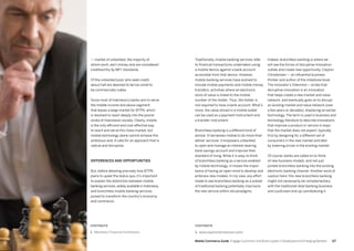 117116 Mobile Commerce Guide Engage Customers and Build Loyalty in Developed and Emerging Markets
— market of unbanked, the majority of
whom work, earn money and are considered
creditworthy by MFI1
standards.
Of the unbanked poor who seek credit,
about half are deemed to be too small to
be commercially viable.
Since most of Indonesia’s banks aim to serve
the middle income and above segment,
that leaves a large market for BTPN, which
is resolved to reach deeply into the poorer
strata of Indonesian society. Clearly, mobile
is the only efficient and cost-effective way
to reach and serve this mass market, but
mobile technology alone cannot achieve this
ambitious end. It calls for an approach that is
radical and disruptive.
Differences and opportunities
But, before detailing precisely how BTPN
plans to upset the status quo, it’s important
to explain the distinction between mobile
banking services, widely available in Indonesia,
and branchless mobile banking services,
poised to transform the country’s economy
and commerce.
Indeed, branchless banking is where we
will see the forces of disruptive innovation
collide and create new opportunity. Clayton
Christensen — an influential business
thinker and author of the milestone book
The Innovator’s Dilemma1
— writes that
disruptive innovation is an innovation
that helps create a new market and value
network, and eventually goes on to disrupt
an existing market and value network (over
a few years or decades), displacing an earlier
technology. The term is used in business and
technology literature to describe innovations
that improve a product or service in ways
that the market does not expect, typically
first by designing for a different set of
consumers in the new market and later
by lowering prices in the existing market.
Of course, banks are called on to think
of new business models, and not just
jumble branchless banking into the existing
electronic banking channel. Another word of
caution here: this new branchless banking
might not necessarily be complementary
with the traditional retail banking business
and could even end up cannibalizing it.
Traditionally, mobile banking services refer
to financial transactions undertaken using
a mobile device against a bank account
accessible from that device. However,
mobile banking services have evolved to
include mobile payments and mobile money
transfers, activities where an electronic
store of value is linked to the mobile
number of the holder. Thus, the holder is
not required to have a bank account. What’s
more, the value stored in a mobile wallet
can be used as a payment instrument and
a transfer instrument.
Branchless banking is a different kind of
animal. It harnesses mobile to do more than
deliver services; it empowers unbanked
to open and manage an interest-bearing
bank savings account and improve their
standard of living. While it is easy to think
of branchless banking as a service enabled
by mobile technology, it misses the impor-
tance of having an open mind to develop and
embrace new models. In my view, any effort
made to see branchless banking as a subset
of traditional banking potentially imprisons
the new service within old paradigms.
FOOTNOTE
1. Monetary Financial Institutions
FOOTNOTE
1. www.claytonchristensen.com/
 