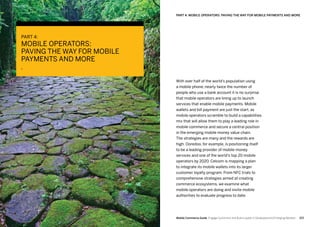 123122 Mobile Commerce Guide Engage Customers and Build Loyalty in Developed and Emerging Markets
With over half of the world’s population using
a mobile phone, nearly twice the number of
people who use a bank account it is no surprise
that mobile operators are lining up to launch
services that enable mobile payments. Mobile
wallets and bill payment are just the start, as
mobile operators scramble to build a capabilities
mix that will allow them to play a leading role in
mobile commerce and secure a central position
in the emerging mobile money value chain.
The strategies are many and the rewards are
high. Ooredoo, for example, is positioning itself
to be a leading provider of mobile money
services and one of the world’s top 20 mobile
operators by 2020. Celcom is mapping a plan
to integrate its mobile wallets into its larger
customer loyalty program. From NFC trials to
comprehensive strategies aimed at creating
commerce ecosystems, we examine what
mobile operators are doing and invite mobile
authorities to evaluate progress to date.
PART 4:
MOBILE OPERATORS:
PAVING THE WAY FOR MOBILE
PAYMENTS AND MORE
Part 4: Mobile Operators: Paving The Way For Mobile Payments And More
 