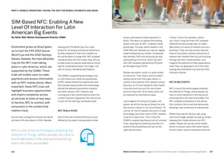 125124 Mobile Commerce Guide Engage Customers and Build Loyalty in Developed and Emerging Markets
Excitement grows as Brazil gears
up to host the FIFA 2014 Soccer
World Cup and the 2016 Olympic
Games.However,the main attraction
may be the NFC trials taking
place in Latin America, which are
supported by the GSMA. These
trials will enable users to make
payments and access information
with an NFC-mobile phone. More
important, these NFC trials will
highlight business opportunities
and inspire companies across
all verticals to think of new ways
to harness NFC to connect with
consumers in the context that
matters most.
Soccer fans coming from all over the world
will land in Rio de Janeiro in 2014. Besides
hosting the FIFA World Cup, Rio is well
known for its beauty and tourist attractions.
As they prepare for their trip, travelers to
Rio will be able to charge their NFC-enabled
mobile phones with the tickets they will use
to take buses to popular destinations includ-
ing the Copacabana beach, the Sugar Loaf
and, of course, the Maracanã Stadium.
The GSMA is supporting technology trials
in Latin America to show the possibilities
of NFC-based interactive experiences and
the business opportunities this technology
affords the telecommunications industry
and other sectors. NFC maturity was
running just a few months behind when the
London Olympics happened. But now we are
in sync for the next big, worldwide event.
NFC trials in Rio
One of the trials involves RIOCard (a card
offered by the public transportation ticket
Part 4: Mobile Operators: Paving The Way For Mobile Payments And More
In Nice, France, for example, visitors
can 'touch' a tag with their NFC-enabled
GSM phone and actually hear an audio
description of a point of interest such as a
landmark. They can also access Internet
links for the places, artwork and points of
interest that interest them by just touching
the tag with their mobile phones. Just
imagine the potential of these applications
when they are deployed in all of the cities
hosting the 2014 World Cup and the 2016
Olympics Games.
NFC in big events
NFC is one of the technologies enabling
the Internet of Things, where people can
click or touch elements in the real world
and bring them into their social Web. The
NFC-enabled smartphone is the device
that connects the virtual and real worlds,
allowing a new dimension of interactivity.
Rather than pay for the bus ride using
cash and change, people can pay by simply
tapping their mobile phone to an NFC
reader. People will use the same mobile
phone to access more information about
tourist routes, receive restaurant discount
issuer) and several mobile operators in
Brazil. The idea is to replace the existing
plastic card with an NFC- enabled mobile
phone app. This app, which resides in the
GSM SIM card, behaves as a secure, digital
wallet holding the bus tickets. Companies
like Gemalto, NXP and Samsung are also
participating in this trial, which will start
with 250 handsets delivered by RIOCard
by the beginning of 2013.
People use plastic cards in a wide variety
of scenarios. They have a card to collect
loyalty points from their gas station, a
card to track rewards from retailers where
they buy, an ID card related to their health
insurance and one card for every bank
account they hold. All of these cards can
be replaced by smartphone apps.
Just imagine the amount of paper and
plastic we will be saving by doing this and
the positive impact in our environment. Of
course, for this to happen the point-of-sale
technology and other kinds of NFC readers
must be in place first. This is why the
GSMA is supporting these proof-of-concept
trials, allowing the potential providers to
explore the possibilities and set up the
right partnerships.
SIM-Based NFC: Enabling A New
Level Of Interaction For Latin
American Big Events
By Valter Wolf, Market Development Director, GSMA
NFC is one of the technologies enabling the
Internet of Things, where people can click or
touch elements in the real world and bring
them into their social Web.
 