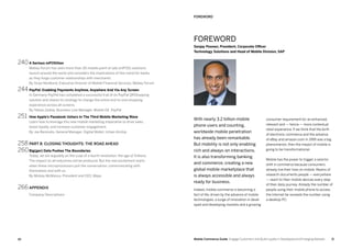 1110 Mobile Commerce Guide Engage Customers and Build Loyalty in Developed and Emerging Markets
240	A Serious mPOSition
Mobey Forum has seen more than 30 mobile point of sale (mPOS) solutions
launch around the world and considers the implications of this trend for banks
as they forge customer relationships with merchants.
By Sirpa Nordlund, Executive Director of Mobile Financial Services, Mobey Forum
244	 PayPal: Enabling Payments Anytime, Anywhere And Via Any Screen
In Germany PayPal has completed a successful trial of its PayPal QRShopping
solution and shares its strategy to change the entire end-to-end shopping
experience across all screens.
By Tobias Zadow, Business Line Manager, Mobile DE, PayPal
251	 How Apple’s Passbook Ushers In The Third Mobile Marketing Wave
Learn how to leverage this new mobile marketing imperative to drive sales,
boost loyalty, and increase customer engagement.
By Joe Beninato, General Manager, Digital Wallet, Urban Airship
258	 PART 8: CLOSING THOUGHTS: THE ROAD AHEAD
260	Big(ger) Data Pushes The Boundaries
Today, we are arguably on the cusp of a fourth revolution: the age of Trillions.
The impact on all industries will be profound. But the real excitement starts
when these microprocessors join the conversation, communicating with
themselves and with us.
By Mickey McManus, President and CEO, Maya
266	APPENDIX
Company Descriptions
FOREWORD
Sanjay Poonen, President, Corporate Officer
Technology Solutions and Head of Mobile Division, SAP
With nearly 3.2 billion mobile
phone users and counting,
worldwide mobile penetration
has already been remarkable.
But mobility is not only enabling
rich and always-on interactions.
It is also transforming banking
and commerce, creating a new
global mobile marketplace that
is always accessible and always
ready for business.
Indeed, mobile commerce is becoming a
fact of life, driven by the advance of mobile
technologies, a surge of innovation in devel-
oped and developing markets and a growing
consumer requirement for an enhanced,
relevant and — hence — more contextual
retail experience. If we think that the birth
of electronic commerce and the advance
of eBay and amazon.com in 1995 was a big
phenomenon, then the impact of mobile is
going to be transformational.
Mobile has the power to trigger a seismic
shift in commerce because consumers
already live their lives on mobile. Reams of
research documents people — everywhere
— reach to their mobile devices every step
of their daily journey. Already the number of
people using their mobile phone to access
the Internet far exceeds the number using
a desktop PC.
FOREWORD
 