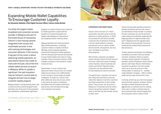 137136 Mobile Commerce Guide Engage Customers and Build Loyalty in Developed and Emerging Markets
progress on mobile infrastructure conducive
to mobile payments coupled with the
existence of a robust ecosystem has
helped make Malaysia an international
and respected Islamic financial center.
Malaysia benefits from three key factors:
high mobile penetration, increasing
customer interest in mobile commerce
offerings, and an enabling regulatory
environment that grants mobile operators
with the necessary permissions and licenses
to issue mobile wallets and conduct money
transfers. Celcom secured a license in 2008,
making it a pioneer in the market for mobile
money services.
Nevertheless, in such a mature and
advanced market, the provision of a mobile
wallet service alone is not a differentiator
as the concept is not yet widely accepted
in Malaysia. To stand out, Celcom must
offer additional value and services, which
is why we are focused on building an
ecosystem that will enable convenience,
easy access, and ultimately encourage
more utilization and loyalty.
Currently the largest mobile
broadband and corporate services
provider in Malaysia and part of
the Axiata Group of Companies,
Celcom is now moving towards
integrated multi-access and
multimedia services, in line
with evolving technologies and
consumer behavior in the country.
A big part of this vision is about
advancing mobile payments, an
area where Celcom has made its
mark with AirCash, one of the first
mobile wallet services to launch
in Malaysia. While its uptake is
significant, the real innovation
may be Celcom’s current plan to
integrate AirCash into its larger
customer loyalty program.
Malaysia boasts a strong banking sector and
a vibrant economy where the government
estimates only 20 percent of the population
are unbanked or underbanked. Significant
Celcom has also been granted a license to
operate remittance services with a focus
on international money transfer. In practice,
AirCash customers can use the service to
make outbound remittances, especially the
large population of migrant workers who
work in Malaysia and who regularly send
their salaries to family abroad. The use of
mobile phones makes these transactions
fast and secure.
To date, outbound remittance from Malaysia
is enabled via corridors with two receiver
countries: Indonesia, where our parent
company Axiata’s Operator Company XL
operates, and the Philippines, where Celcom
partners with Globe Telecom. Remittance
recipients can perform over-the-counter
cash outs or store the amount in their
mobile wallet. In Indonesia, XL – another
Axiata Operator Company – offers a mobile
wallet service under the brand XL Tunai.
Currently, airtime top up is the most popular
service AirCash supports. However, Celcom
working to market remittance services
aggressively to customers by first creating
more cash-in outlets in relevant areas to
serve customers best. We are hopeful that
this ecosystem will be in place in 2013,
Experience and remittance
Celcom, which has over 12.7 million
subscribers, has been quick to see the
potential of mobile payments. In 2009,
we launched AirCash which provides
customers the convenience of having
a virtual mobile wallet for cashless
transactions such as money transfer,
airtime transfer, bill payment, and very
soon, the ability to purchase
physical goods.
With AirCash, customers can deposit
money into their Celcom AirCash account
from over 1,000 touch points including
online channels, Celcom branches and
outlets, and Celcom Payment Kiosks.
Customers can also withdraw their
AirCash balances at Celcom branches.
Through AirCash, customers can pay for
their utility bills and Celcom accounts,
check their balance in real time, view their
last three transactions on their mobile
phone. They can also top up airtime in
Malaysia or 10 selected countries where
Celcom has partner networks. Prepaid
users on AirCash can also transfer airtime
to other users.
Expanding Mobile Wallet Capabilities
To Encourage Customer Loyalty
By Afizulazha Abdullah, Chief Digital Services Officer, Celcom Axiata Berhad
Part 4: Mobile Operators: Paving The Way For Mobile Payments And More
Currently, airtime top up is the most
popular service AirCash supports.
 