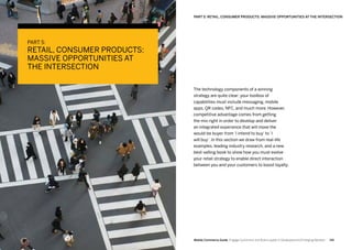 141140 Mobile Commerce Guide Engage Customers and Build Loyalty in Developed and Emerging Markets
PART 5:
RETAIL, CONSUMER PRODUCTS:
MASSIVE OPPORTUNITIES AT
THE INTERSECTION
The technology components of a winning
strategy are quite clear: your toolbox of
capabilities must include messaging, mobile
apps, QR codes, NFC, and much more. However,
competitive advantage comes from getting
the mix right in order to develop and deliver
an integrated experience that will move the
would-be buyer from ’I intend to buy‘ to ’I
will buy‘. In this section we draw from real-life
examples, leading industry research, and a new
best-selling book to show how you must evolve
your retail strategy to enable direct interaction
between you and your customers to boost loyalty.
PART 5: RETAIL, CONSUMER PRODUCTS: MASSIVE OPPORTUNITIES AT THE INTERSECTION
 