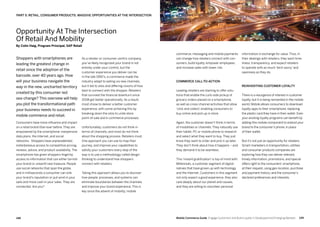 149148 Mobile Commerce Guide Engage Customers and Build Loyalty in Developed and Emerging Markets
As a retailer or consumer-centric company,
you’ve likely recognized your brand is not
entirely under your control, but the
customer experience you deliver can be.
In the late 1990’s, e-commerce made the
industry adapt to selling via new channels,
but it led to silos and differing visions of how
best to connect with the shopper. Retailers
that survived the financial downturn since
2008 got better operationally. As a result,
most chose to deliver a better customer
experience, with some achieving this by
breaking down the silos to unite store
point-of-sale and e-commerce processes.
Unfortunately, customers do not think in
terms of channels, and most do not think
about the shopping process. Retailers must.
One approach you can use to map their
journey, and improve your capabilities to
satisfy your customers every step of the
way is to use a methodology called design
thinking to understand how shoppers
connect with retailers.
Taking this approach allows you to discover
how people, processes, and systems can
eliminate boundaries between the channels
and improve your brand experience. This is
key since the advent of mobility, mobile
Shoppers with smartphones are
leading the greatest change in
retail since the adoption of the
barcode, over 40 years ago. How
will your business navigate the
way in the new, uncharted territory
created by this consumer-led
sea-change? This overview will help
you plot the transformational path
your business needs to succeed in
mobile commerce and retail.
Consumers have more influence and impact
on a retail brand than ever before. They are
empowered by the smartphone, inexpensive
data plans, the Internet, and social
networks. Shoppers have unprecedented,
instantaneous access to competitive pricing,
reviews, advice, and product availability. The
smartphone has given shoppers fingertip
access to information that can either tarnish
your brand or unearth new treasure. People
use social networks that span the globe,
and in milliseconds a consumer can sink
your brand’s reputation or put wind in your
sails and more cash in your sales. They are
connected. Are you?
information in exchange for value. Thus, in
their dealings with retailers, they want time-
liness, transparency, and expect retailers
to operate with as much ‘tech-savvy’ and
openness as they do.
Reinventing customer loyalty
There is a resurgence of interest in customer
loyalty, but it is being reinvented in the mobile
world. Mobile allows consumers to download
loyalty apps to their smartphone, replacing
the plastic card they have in their wallet. Even
your existing loyalty programs can benefit by
adding this mobile component to extend your
brand to the consumer’s phone, in place
of their wallet.
But it’s not just an opportunity for retailers.
Smart marketers in transportation, utilities
and consumer products companies are
exploring how they can deliver relevant,
timely information, promotions, and special
offers right to the consumers’smartphone,
at their request, using geo-location, purchase
and payment history, and the consumer’s
declared preferences and interests.
commerce, messaging and mobile payments
can change how retailers connect with con-
sumers, build loyalty, empower employees,
and increase sales with lower risk.
Commerce call-to-action
Leading retailers are starting to offer solu-
tions that enable the curb-side pickup of
grocery orders placed on a smartphone,
as well as cross-channel activities that allow
‘click and collect’, enabling consumers to
buy online and pick up in store.
Again, the customer doesn’t think in terms
of modalities or channels. They naturally use
their tablet, PC or mobile phone to research
and select what they want to buy. They just
know they want to order and pick it up later.
They don’t think about how it happens – and
they demand it to be seamless.
This ‘instant gratification’ is top of mind with
Millennials, a customer segment of digital
natives that have grown up with technology
and the Internet. Customers in this segment
not only expect a good experience, they also
care deeply about our planet and causes,
and they are willing to volunteer personal
PART 5: RETAIL, CONSUMER PRODUCTS: MASSIVE OPPORTUNITIES AT THE INTERSECTION
Opportunity At The Intersection
Of Retail And Mobility
By Colin Haig, Program Principal, SAP Retail
 