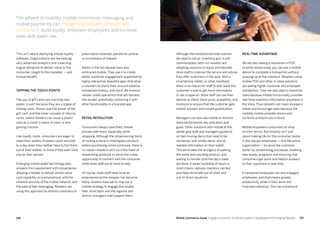 151150 Mobile Commerce Guide Engage Customers and Build Loyalty in Developed and Emerging Markets
This isn’t about deploying simple loyalty
software. Organizations are harnessing
very advanced analytics and a learning
engine designed to deliver value to the
consumer, insight to the marketer — and
mutual benefit.
Tapping the touch points
The use of gift cards are reaching new
peaks, in part because they are a staple of
holiday sales. Stores love the power of the
gift card, and the sister concept of returns
cards, where retailers can issue a plastic
card as a credit in place of cash, is also
gaining traction.
Like loyalty cards, consumers are eager to
clean their wallets of plastic cards and look
to a day when they neither have to fish them
out of their wallets, or know if they even have
one on their person.
Emerging mobile wallet technology also
answers this requirement with convenience,
allowing a retailer to deliver stored-value
card capability on a smartphone, with the
inherent security of the mobile network, and
the ease of text messaging. Retailers are
using this approach to remind customers of
prescription renewals, parcels for pickup,
or promotions of interest.
Banks in the last decade have also
embraced mobile. They use it to create
better customer engagement supported by
highly interactive, beautiful apps that allow
customers to check their account balance,
transaction history, and more. We envision
retailer credit operations that will harness
this as well, potentially combining it with
other functionality in a branded app.
Retail revolution
Consumers always have their mobile
phones with them, especially while
shopping. Although the showrooming trend
of visiting a store to investigate a product
before purchasing online continues, there is
no reason retailers can’t turn this habit of
researching products in-store into a new
opportunity to connect with the consumer
while store staff are at hand to help.
Of course, store staff need to be as
empowered as the shopper has become.
Many retailers have yet to map out a
mobile strategy to engage and enable
their store team and the regional and
district managers that support them.
Although the handheld barcode scanner
we used to call an ‘inventory gun’ is still
commonplace, best-run retailers are
adopting solutions to equip and educate
store staff to improve the service and advice
they offer customers in the aisle. With a
smartphone, tablet, or other handheld,
there is no reason for staff to ever leave the
customer’s side to get more information
or ask a superior. Store staff can use their
devices to check stock price, availability, and
locations to ensure that the customer gets
instant answers and instant gratification.
Managers can also use mobile to monitor
store performance, key indicators and
goals. Other solutions with mobile at the
center give staff and managers guidance
on fast-moving items that need to be
reordered, with timely alerts, and all
needed information on their tablet.
This eliminates the drudgery of walking
the aisles and counting product, and
waiting to reorder until the day’s sales
are done. It saves hundreds of hours in
most chains, reduces inventory carried,
and helps eliminate out-of-shelf  and
out-of-stock situations.
Real-time advantage
We are also seeing a revolution in POS.
In some stores today you can use a mobile
device to complete a transaction without
queuing up at the checkout. Retailers using
mobile POS and other in-store solutions
are seeing higher customer and employee
satisfaction. They are also able to maximize
sales because mobile functionality provides
real-time inventory information anywhere in
the store. Thus retailers can meet shoppers’
needs and encourage sales because the
visibility mobile provides shows and
confirms products are in stock.
Mobile empowers consumers to shop
on their terms. But mobility isn’t just
about making life for the consumer better.
It also equips employees — and the entire
organization — to serve the customer
better by streamlining processes, enabling
new loyalty programs and ensuring that
consumers get quick and helpful answers
to their questions in real-time.
Empowered employees are also engaged
employees, and that means greater
productivity, pride in their work and
improved retention. This has a profound
The advent of mobility, mobile commerce, messaging and
mobile payments can change how retailers connect with
consumers, build loyalty, empower employees and increase
sales with lower risk.
 
