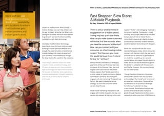 153152 Mobile Commerce Guide Engage Customers and Build Loyalty in Developed and Emerging Markets
impact on staff turnover. What’s more, a
mobile strategy can even help retailers win
the war for talent, ensuring that Millennials
joining the business are much more excited
to go to work and aren’t embarrassed by
outdated current store technology.
Inevitably, the Information Technology
team has to make it all work, and work well.
Building a mobile optimized Website isn’t
enough.You need to build a comprehensive
mobile strategy that covers all aspects of
your business – from warehouse, through
the shop floor, to the hands for the consumer.
Colin Haig is a domain expert for retail
industry trends and store strategy with
25 years of experience in store systems,
high technology and telecommunications.
He focuses on mobility, store operations,
business development, thought leadership,
and acts as an advocate for retailers
of all sizes.
There is only a small window of
engagement on a mobile phone.
Selling requires quick one-liners.
How can you make a value statement
within the first few seconds, when
you have the consumer’s attention?
How can you connect with your
consumer on a fast-moving mobile
screen? And how can you move
the would-be buyer from ’I intend
to buy‘ to ’I will buy‘?
Farhan Ahmad, the director of emerging
payments at Discover Financial Services,
the issuer of the Discover Card, the third
largest credit card brand in the United
States, explains that “Mobile payment is
a small subset of mobile commerce. Mobile
commerce is primarily about shopper
engagement and marketing.”To paraphrase
Farhan: We need to develop a ‘pickup
strategy’ to court the consumer before
we can close the sale.
What mobile marketing mechanisms will
engage with mobile shoppers and stay con-
nected and relevant all the way to the cash
register? Twitter’s microblogging, Facebook’s
community building, Foursquare’s crowd
sourcing, and Google Offers are all valuable
tools, but any brand or retailer that is
committed to executing a digital strategy
across all its customers’ screens needs to
establish a direct relationship with shoppers.
While one would think that the social
nature of shopping today, where consumers
connect with friends in both the real world
and their social networks to get feedback
on what they should buy, or a second
opinion about purchases they are about to
make, would give social networking giants
the ability to compete with Amazon.com
and PayPal. However, this success has so
far not materialized.
Though Facebook’s director of business
development, David Fisch, has correctly
acknowledged that 'social' and 'commerce'
are a perfect combination, Facebook has
not delivered on its promise to leverage
its millions of customers to shop
cross-channel. Nonetheless analysts and
pundits forecast that sales of physical
goods through Facebook and other social
networks is set to jump from US$5 billion to
Store staff can use
their devices to check
stock price, availability,
and locations to ensure
that customer gets
instant answers and
instant gratification.
Fast Shopper, Slow Store:
A Mobile Playbook
By Gary Schwartz, CEO of Impact Mobile.
PART 5: RETAIL, CONSUMER PRODUCTS: MASSIVE OPPORTUNITIES AT THE INTERSECTION
 