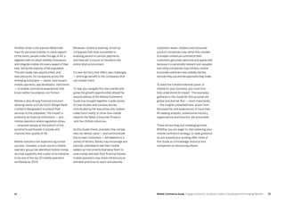 1312 Mobile Commerce Guide Engage Customers and Build Loyalty in Developed and Emerging Markets
Another driver is the passion Millennials
have for personal mobility. In many regions
of the world, people under the age of 40, a
segment keen to adopt mobility innovations
and integrate mobile into every aspect of their
lives, will be the majority of the population.
This will create new opportunities, and
new pressures, for companies across the
emerging ecosystem — banks, card issuers,
mobile operators, app developers, merchants
— to enable commerce experiences that
know neither boundaries nor friction.
Mobile is also driving financial inclusion,
allowing banks such as Dutch-Bangla Bank
Limited in Bangladesh to extend their
services to the unbanked. The impact is
profound as financial institutions — and
mobile operators where regulation allows
— empower people at the bottom of the
pyramid to participate in society and
improve their quality of life.
Mobile operators are experiencing similar
success. Ooredoo, a multi-country mobile
operator group has identified mobile money
as a key capability and a pillar of its initiative
to be one of the top 20 mobile operators
worldwide by 2020.
Moreover, mobile is evolving, driven by
companies that have succeeded in
enabling person-to-person payments
and have set a course to transform the
entire retail environment.
It’s new territory that offers new challenges
— and huge benefit to the companies that
can master them.
To help you navigate this new market and
grasp the growth opportunities ahead the
second edition of the Mobile Commerce
Guide has brought together a wide variety
of case studies and success stories,
contributed by the executives who helped
make them reality, to show how mobile
impacts the Retail, Consumer Product,
and the Utilities industries.
As this Guide shows, precisely how compa-
nies can deliver value — and communicate
this to their customers — will depend on a
variety of factors. Banks may encourage and
educate unbanked to see their mobile
wallets as instruments that allow them to
save money and plan their financial futures;
mobile operators may share infrastructure
and best practices to reach and educate
customers faster; retailers and consumer
product companies may refine their models
to enable contextual commerce their
customers genuinely welcome and appreciate
because it is personally relevant and valuable;
and utility companies may harness mobile
to provide customers new visibility into the
services they use and the payments they make.
To wield the transformational power of
mobile for your business, you must first
fully understand its impact. The examples
gathered in this Guide for this purpose are
global and diverse. But — more importantly
— the insights presented here, drawn from
the expertise and experiences of more than
40 leading analysts, professional industry
organizations and futurists, are actionable.
These are exciting and challenging times.
Whether you are eager to start planning your
mobile commerce strategy, or seek guidance
as you expand your existing offer, think of
this Guide as a knowledge resource and
companion on the journey ahead.
 