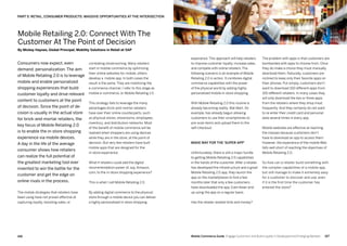 167166 Mobile Commerce Guide Engage Customers and Build Loyalty in Developed and Emerging Markets
combating showrooming. Many retailers
start in mobile commerce by optimizing
their online websites for mobile, others
develop a mobile app. In both cases the
result is the same. They are mobilizing the
e-commerce channel. I refer to this stage as
mobile e-commerce, or Mobile Retailing 1.0.
This strategy fails to leverage the many
advantages brick-and-mortar retailers
have over their online counterparts, such
as physical stores, showrooms, employees,
inventory, and distribution networks. Most
of the benefit of mobile commerce will be
realized when shoppers are using devices
while they are in the store, at the point of
decision. But very few retailers have built
mobile apps that are designed for the
in-store experience.
What if retailers could add the digital
recommendation power of, say, Amazon.
com, to the in-store shopping experience?
This is what I call Mobile Retailing 2.0.
By adding digital commerce to the physical
store through a mobile device you can deliver
a highly personalized in-store shopping
Consumers now expect, even
demand, personalization. The aim
of Mobile Retailing 2.0 is to leverage
mobile and enable personalized
shopping experiences that build
customer loyalty and drive relevant
content to customers at the point
of decision. Since the point of de-
cision is usually in the actual store
for brick-and-mortar retailers, the
key focus of Mobile Retailing 2.0
is to enable the in-store shopping
experience via mobile devices.
A day in the life of the average
consumer shows how retailers
can realize the full potential of
the greatest marketing tool ever
invented to win the battle for the
customer and get the edge on
online rivals in the process.
The mobile strategies that retailers have
been using have not proven effective at
capturing loyalty, boosting sales, or
The problem with apps is that customers are
bombarded with apps to choose from. Once
they do make a choice they must manually
download them. Naturally, customers are
inclined to keep only their favorite apps on
their phones. Put simply, customers don’t
want to download 100 different apps from
100 different retailers. In many cases they
will only download the two or three apps
from the retailers where they shop most
frequently. And they certainly do not want
to re-enter their credit card and personal
data several times in every app.
Mobile websites are effective at reaching
the masses because customers don’t
have to download an app to access them.
However, the experience of the mobile Web
falls well short of reaching the objectives of
Mobile Retailing 2.0.
So how can a retailer build something with
the complex capabilities of a mobile app,
but still manage to make it extremely easy
for a customer to discover and use, even
if it is the first time the customer has
entered the store?
experience. This approach will help retailers
to improve customer loyalty, increase sales,
and compete with online retailers. The
following scenario is an example of Mobile
Retailing 2.0 in action. It combines digital
commerce capabilities with the power
of the physical world by adding highly
personalized mobile in-store shopping.
With Mobile Retailing 2.0 this routine is
already becoming reality. Wal-Mart, for
example, has already begun allowing
customers to use their smartphones to
pre-scan items and upload them to the
self-checkout.
Make way for the ‘Super-App’
Unfortunately, there is still a major hurdle
to getting Mobile Retailing 2.0 capabilities
in the hands of the customer. After a retailer
has developed the infrastructure and a great
Mobile Retailing 2.0 app, they launch the
app on the marketplaces to find a few
months later that only a few customers
have downloaded the app. Even fewer end
up using the app on a regular basis.
Has the retailer wasted time and money?
PART 5: RETAIL, CONSUMER PRODUCTS: MASSIVE OPPORTUNITIES AT THE INTERSECTION
Mobile Retailing 2.0: Connect With The
Customer At The Point of Decision
By Mickey Haynes, Global Principal, Mobility Solutions in Retail at SAP
 