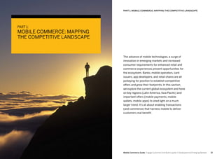 1514 Mobile Commerce Guide Engage Customers and Build Loyalty in Developed and Emerging Markets
The advance of mobile technologies, a surge of
innovation in emerging markets and increased
consumer requirements for enhanced retail and
commerce experiences present opportunities for
the ecosystem. Banks, mobile operators, card
issuers, app developers, and retail chains are all
jockeying for position to establish competitive
offers and grow their footprints. In this section,
we explore the current global ecosystem and hone
on key regions (Latin America, Asia Pacific) and
important offers (mobile payments, mobile
wallets, mobile apps) to shed light on a much
larger trend. It’s all about enabling transactions
(and commerce) that harness mobile to deliver
customers real benefit.
PART 1: Mobile Commerce: Mapping The Competitive Landscape
PART 1:
MOBILE COMMERCE: MAPPING
THE COMPETITIVE LANDSCAPE
 