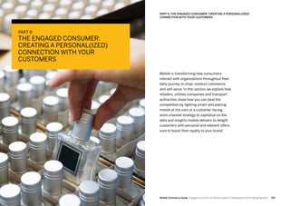 183182 Mobile Commerce Guide Engage Customers and Build Loyalty in Developed and Emerging Markets
PART 6:
THE ENGAGED CONSUMER:
CREATING A PERSONAL(IZED)
CONNECTION WITH YOUR
CUSTOMERS
Mobile is transforming how consumers
interact with organizations throughout their
daily journey to shop, conduct commerce
and self-serve. In this section we explore how
retailers, utilities companies and transport
authorities show how you can beat the
competition by fighting smart and placing
mobile at the core of a customer-facing,
omni-channel strategy to capitalize on the
data and insights mobile delivers to delight
customers with personal and relevant offers
sure to boost their loyalty to your brand.
PART 6: THE ENGAGED CONSUMER: CREATING A PERSONAL(IZED)
CONNECTION WITH YOUR CUSTOMERS
 
