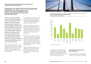 185184 Mobile Commerce Guide Engage Customers and Build Loyalty in Developed and Emerging Markets
There is much more to mobile
commerce than technologies and
transactions. Marketers may be
slightly confused by the many
ways payments are enabled — by
mobile messaging, mobile apps or
proximity payments, to name a few
— but there is a clear consensus
that a mobile wallet is more than
coupons and currency. Indeed,
the reliance of consumers on
their mobile wallets to conduct
commerce will offer marketers a
window into consumer preferences
and potentially fulfill the promise
of one-to-one marketing.
The world is a buzz with mobile. It is every-
where and omnipresent in every commercial
conversation, from the boardroom to the
showroom floor. A key question that is
addressed in these conversations is: What
exactly is mobile?
This is followed by: What exactly can it do
for our business? How and what do we
execute a mobile strategy? What kind of
money should we put in to mobile? And,
finally, what can we get in return?
While these are great questions, with
answers far too detailed for this article,
there are two inalienable truths about
mobile to understand: 1. Consumers are
mobile 2. Mobile gets you closer to your
consumer than any other media or
sales channel.
When you are close to your consumers by
creating awareness and driving engagement,
you will earn their loyalty to accelerate the
growth of your business. That is why it is
vital to understand and embrace mobile as
a key element of your business strategy. It
is not just good for business; it is critical for
long-term survival.
Today, Pandora makes 55 percent of its
US$425 million of revenue from mobile,
while Google makes 17 percent of its
US$41.5 billion in revenue from mobile.
The list goes on.
The Framework: Mobile and the
path to purchase
To be clear, mobile is not just a smartphone
or a tablet. Nor is mobile just a phablet, that
According to the Internet Retailer Mobile
400 Guide the top 400 retailers in mobile
racked up a combined $12,135,864,798 in
sales via mobile in 2012! Now that is a big
number, one that speaks volumes.
Gateway To The Future Of Customer
Relationship Management
By Michael J. Becker, Managing Director North America,
Mobile Marketing Association
PART 6: THE ENGAGED CONSUMER: CREATING A PERSONAL(IZED)
CONNECTION WITH YOUR CUSTOMERS
Growth of mobile payments in 2012 from 2011
Percentage of cellular connections
0%
PayPal
Amazon
Orbitz
Fandango
MarriottInt
RueLaLa.com
Target
SubHub
Fathead
Amtrak
50%
100%
150%
200%
250%
300%
350%
400%
Figure 1: Based on data from the author
250
100
300
218
127
108
350
233
214
200
 