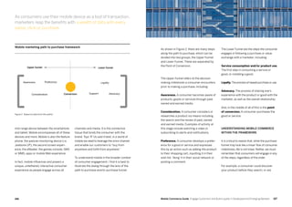 187186 Mobile Commerce Guide Engage Customers and Build Loyalty in Developed and Emerging Markets
channels and media. It is the connective
tissue that binds the consumer with the
brand. Toys ‘R’ Us said it best, in a world of
mobile we need to leverage the omni-channel
and enable our customers to “buy from
anywhere and fulfill from anywhere.”
To understand mobile in the broader context
of consumer engagement, I find it is best to
illustrate the dialog through the lens of the
path to purchase and/or purchase funnel.
mid-range device between the smartphone
and tablet. Mobile encompasses all of these
devices and more. Mobile is also the feature
phone, the passive monitoring device (i.e.
Jawbone UP), the second screen experi-
ence, the eReader, the games console, SMS
or MMS, apps or mobile Web experience.
In fact, mobile influences and powers a
unique, untethered, interactive consumer
experience as people engage across all
As shown in Figure 2, there are many steps
along the path to purchase, which can be
divided into two groups, the Upper Funnel
and Lower Funnel. These are separated by
the Point of Conversion.
The Upper Funnel refers to the decision
making milestones a consumer encounters
prior to making a purchase, including:
Awareness. A consumer becomes aware of
products, goods or services through paid,
owned and earned media.
Consideration. A consumer considers or
researches a product via means including
the search and the review of paid, owned
and earned media. Examples of activity at
this stage include watching a video or
subscribing to alerts and notifications.
Preference. A consumer develops a prefer-
ence for a good or service and expresses
this by an action such as adding the product
to their shopping cart, inputting it in their
wish list,‘liking’ it in their social network or
posting a comment.
The Lower Funnel are the steps the consumer
engages in following a purchase or value
exchange with a marketer, including:
Service consumption and/or product use.
The first step in consuming a service or
good, or installing a good.
Loyalty.The process of repeat purchase or use.
Advocacy. The process of sharing one’s
experience with the product or good with the
marketer, as well as the overall relationship.
And, in the middle of all of this is the point
of conversion. A consumer purchases the
good or service.
Understanding mobile commerce
within the framework
It is critical to realize that, while the purchase
funnel may look like a linear flow of consumer
milestones, life is not linear. Rather, we must
remember that consumers will engage in any
of the steps, regardless of the order.
For example, a consumer could discover
your product before they search, or are
Conversion Support Advocacy
Loyalty
Lower funnelUpper funnel
Preference
Consideration
Awareness
Mobile marketing path to purchase framework
As consumers use their mobile device as a tool of transaction,
marketers reap the benefits with a wealth of data with every
swipe, click or purchase.
Figure 2: Based on data from the author
 