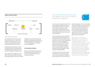191190 Mobile Commerce Guide Engage Customers and Build Loyalty in Developed and Emerging Markets
marketing. As a result, few are executing
against a fully integrated mobile marketing
strategy throughout their marketing mix.
It is a missed opportunity for seamless
consumer engagement.
The richness of mobile
Beyond the Mobile Marketing Framework
and deciphering the value of mobile, it is
crucial to understand that we are just
scratching the surface.
point of preference to their initial use of
the product and service). I refer to this
waveform of mobile commerce as the
‘Mobile Commerce Window’ within the
overall Mobile Marketing Framework.
Understanding this distinction is incredi-
bly important since it will help define how
you integrate mobile marketing into your
business strategy and the steps you take.
Some analyst reports suggest that most
brands rely solely on upper funnel mobile
advertising initiatives or lower funnel mobile
have the capability for one-to-one marketing
with mobile. However, it is early days. As we
continue to peel back new layers of value
with mobile, we should move forward.
But we should also remain cautious so
to not misuse emerging platforms and
opportunities. From now on, marketing
and commerce will never be the same.
Welcome to the mobile world.
Michael Becker is North American
Managing Director of the MMA, where
he oversees the association’s regional
membership, research, strategic
initiatives, events and education businesses.
He is also Founder and Strategic Advisor
to Archer Mobile, an industry-leading
mobile marketing solutions provider, as
well as founder and publisher of the MMA
International Journal of Mobile Marketing.
He has authored two books (Mobile
Marketing for Dummies and Web Marketing
All-in-One for Dummies) and written more
than 100 articles on mobile marketing. 
For example, on the commercial front, there
are inter-related capabilities around the
mobile wallet that need to be considered.
This includes the integration of retail
elements like a mobile-enabled point-of-
sale or Website and app, which may include
physical goods and services, but may also
cover virtual goods.
And, as consumers use their mobile device
as a tool of transaction, marketers reap
the benefits with a wealth of data with every
swipe, click or purchase.With the appropriate
permissions, brands can leverage the
context of a consumer’s mobile life. From
where and when, to specific consumer
behaviors or event ambient conditions
(such as, speed, elevation, temperature
and possibly even temperament), mobile
is going to change everything.
Don Peppers in his seminal work in 1992
coined the term one-to-one marketing.
For the last two decades this concept has
been science fiction, but no more. We now
The mobile wallet is an extension of self
and a gateway to the future of customer
relationship management.
Figure 3: Based on data from the author
Advocacy
Loyalty
Lower funnelUpper funnel
Awareness
Mobile commerce window
Consideration Support
Preference
Conversion
Mobile commerce window
 