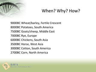 When? Why? How?
9000BC Wheat/barley, Fertile Crescent
8000BC Potatoes, South America
7500BC Goats/sheep, Middle East
7000B...