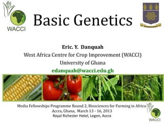 Basic Genetics
Eric. Y. Danquah
West Africa Centre for Crop Improvement (WACCI)
University of Ghana
edanquah@wacci.edu.gh
Media Fellowships Programme Round 2, Biosciences for Farming in Africa
Accra, Ghana, March 13 - 16, 2013
Royal Richester Hotel, Legon, Accra
 